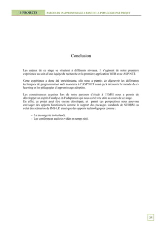 E-PROJECTS           PARCOURS D’APPRENTISSAGE A BASE DE LA PEDAGOGIE PAR PROJET




                                        Conclusion


  Les enjeux de ce stage se situaient à différents niveaux. Il s’agissait de notre première
  expérience au sein d’une équipe de recherche et la première application WEB avec ASP.NET.

  Cette expérience a donc été enrichissante, elle nous a permis de découvrir les différentes
  techniques de programmation web associées à l’ASP.NET ainsi qu’à découvrir le monde du e-
  learning et les pédagogies d’apprentissage adoptées.

  Les connaissances acquises lors de notre parcours d’étude à l’EMSI nous a permis de
  développer un esprit d’analyse et d’adaptation qui nous a été très utile au cours de ce stage.
  En effet, ce projet peut être encore développé, et parmi ces perspectives nous pouvons
  envisager des apports fonctionnels comme le support des packages standards de SCORM ou
  celui des scénarios de IMS-LD ainsi que des apports technologiques comme :

        - La messagerie instantanée.
        - Les conférences audio et vidéo en temps réel.




                                                                                                   34
 