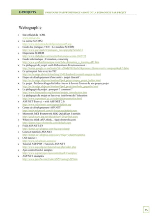 E-PROJECTS            PARCOURS D’APPRENTISSAGE A BASE DE LA PEDAGOGIE PAR PROJET




Webographie
   Site officiel de l’EMI
    www.emi.ac.ma
   La norme SCORM
    http://www.definition.be/defipoints/point5.asp
   Guide des pratiques TICE : Le standard SCORM
    http://www.paristech.fr/pratiques_tice/spip.php?article14
   Diaporama SCORM
    http://www.slideshare.net/scorm/diaporama-scorm-1665753
   Guide informatique : Formation, e-learning
    http://www.guideinformatique.com/fiche-formation_e_learning-412.htm
   La pédagogie de projet: outil d'éducation à l'environnement :
    http://books.google.co.ma/books?id=z60Md9KElmAC&printsec=frontcover#v=onepage&q&f=false
   Ce qu'on peut faire avec les TIC
    http://tecfa.unige.ch/tecfa/teaching/LME/lombard/eventail-usages-tic.html
   Etapes de développement d'une unité - projet éducatif :
    http://tecfa.unige.ch/perso/lombardf/ped_projet/etapes_projet_hullen.html
   Le projet : Méthode GoguelinAider chacun à devenir l'auteur de son propre projet
    http://tecfa.unige.ch/perso/lombardf/ped_projet/methode_goguelin.html
   La pédagogie de projet : pourquoi ? comment ?
    http://www.francparler.org/dossiers/projets_introduction.htm
   La pédagogie du projet en lien avec la réforme de l’éducation
    http://www.csportneuf.qc.ca/sedprojet/presentation.html
   ASP.NET Tutorial - with ASP.NET 2.0:
    http://www.w3schools.com/aspnet/default.asp
   Centre de développement ASP.NET
    http://msdn.microsoft.com/fr-fr/asp.net/default.aspx
   Microsoft .NET Framework SDK QuickStart Tutorials
    http://quickstarts.asp.net/QuickStartv20/default.aspx
   When you think ASP, think... 4guysfromrolla.com
    http://aspnet.4guysfromrolla.com/default.aspx
   FAQ ASP.NET-C#
    http://dotnet.developpez.com/faq/asp/csharp/
   Cours et tutoriels ASP.NET
    http://dotnet.developpez.com/cours/?page=csharp#aspnetcs
   CSS tutoriel :
    http://www.w3schools.com/css/
   Tutorial ASP-PHP : Tutoriels ASP.NET
    http://www.asp-php.net/tutorial/asp-php/index.php
   Ajax control toolkit samples
    http://www.asp.net/ajax/ajaxcontroltoolkit/samples/
   ASP.NET examples
    http://www.java2s.com/Code/ASP/CatalogASP.htm




                                                                                              35
 