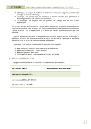 E-PROJECTS            PARCOURS D’APPRENTISSAGE A BASE DE LA PEDAGOGIE PAR PROJET



           Théorique : en essayant de modéliser et d’offrir des abstractions adéquates pour décrire les
           concepts du domaine e-Learning.
           Technique : en agissant dans des initiatives et actions concrètes pour promouvoir le
           téléenseignement à l’aide d’approches innovantes.
           Technologique : en intégrant dans son portfolio, et à chaque fois, les plus récentes
           technologies.

   Dès le début, les axes de recherches de l’équipe ont été orientés vers les réseaux informatiques et le
   e-learning. Récemment, dans le cadre d’une adaptation permanente aux domaines de l’informatique,
   l’équipe a abordé l’axe de modélisation en explorant les diverses possibilités offertes par cette
   discipline.

   La rigueur scientifique et l’esprit de communication fortement présents au sein de l’équipe, et
   notamment à travers des réunions régulières de travail, ont permis de capitaliser un patrimoine
   scientifique riche en termes de communications et publications.

   Le laboratoire RIME dispose d’un ensemble de matériels et des logiciels :

           Des ordinateurs connectés entre eux et ayant accès à internet.
           Des équipements réseaux : Switch, Routeurs
           Des imprimantes et des scanners
           Windows 2008 server, et une panoplie de logiciels spécialisés.

3. Structure du laboratoire RIME

   L’équipe du laboratoire RIME est constitué d’un responsable et des membres :


   Mr Samir BENNANI                                     Responsable du laboratoire RIME


   Membres de l’équipe RIME :


   Mr. Mohammed KHALIDI IDRISSI

   Mr. Nour-Eddine El FADDOULI




                                                                                                            4
 