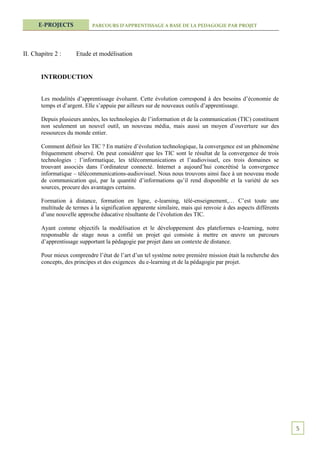 E-PROJECTS            PARCOURS D’APPRENTISSAGE A BASE DE LA PEDAGOGIE PAR PROJET




II. Chapitre 2 :     Etude et modélisation


       INTRODUCTION


       Les modalités d’apprentissage évoluent. Cette évolution correspond à des besoins d’économie de
       temps et d’argent. Elle s’appuie par ailleurs sur de nouveaux outils d’apprentissage.

       Depuis plusieurs années, les technologies de l’information et de la communication (TIC) constituent
       non seulement un nouvel outil, un nouveau média, mais aussi un moyen d’ouverture sur des
       ressources du monde entier.

       Comment définir les TIC ? En matière d’évolution technologique, la convergence est un phénomène
       fréquemment observé. On peut considérer que les TIC sont le résultat de la convergence de trois
       technologies : l’informatique, les télécommunications et l’audiovisuel, ces trois domaines se
       trouvant associés dans l’ordinateur connecté. Internet a aujourd’hui concrétisé la convergence
       informatique – télécommunications-audiovisuel. Nous nous trouvons ainsi face à un nouveau mode
       de communication qui, par la quantité d’informations qu’il rend disponible et la variété de ses
       sources, procure des avantages certains.

       Formation à distance, formation en ligne, e-learning, télé-enseignement,… C’est toute une
       multitude de termes à la signification apparente similaire, mais qui renvoie à des aspects différents
       d’une nouvelle approche éducative résultante de l’évolution des TIC.

       Ayant comme objectifs la modélisation et le développement des plateformes e-learning, notre
       responsable de stage nous a confié un projet qui consiste à mettre en œuvre un parcours
       d’apprentissage supportant la pédagogie par projet dans un contexte de distance.

       Pour mieux comprendre l’état de l’art d’un tel système notre première mission était la recherche des
       concepts, des principes et des exigences du e-learning et de la pédagogie par projet.




                                                                                                               5
 