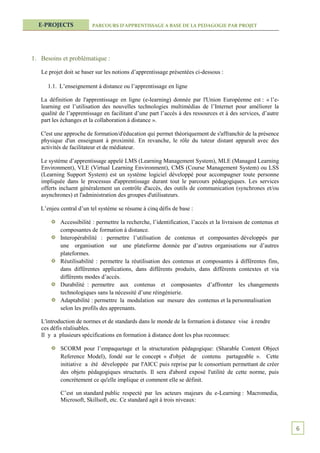 E-PROJECTS             PARCOURS D’APPRENTISSAGE A BASE DE LA PEDAGOGIE PAR PROJET




1. Besoins et problématique :

   Le projet doit se baser sur les notions d’apprentissage présentées ci-dessous :

      1.1. L’enseignement à distance ou l’apprentissage en ligne

   La définition de l'apprentissage en ligne (e-learning) donnée par l'Union Européenne est : « l’e-
   learning est l’utilisation des nouvelles technologies multimédias de l’Internet pour améliorer la
   qualité de l’apprentissage en facilitant d’une part l’accès à des ressources et à des services, d’autre
   part les échanges et la collaboration à distance ».

   C'est une approche de formation/d'éducation qui permet théoriquement de s'affranchir de la présence
   physique d'un enseignant à proximité. En revanche, le rôle du tuteur distant apparaît avec des
   activités de facilitateur et de médiateur.

   Le système d’apprentissage appelé LMS (Learning Management System), MLE (Managed Learning
   Environment), VLE (Virtual Learning Environment), CMS (Course Management System) ou LSS
   (Learning Support System) est un système logiciel développé pour accompagner toute personne
   impliquée dans le processus d'apprentissage durant tout le parcours pédagogiques. Les services
   offerts incluent généralement un contrôle d'accès, des outils de communication (synchrones et/ou
   asynchrones) et l'administration des groupes d'utilisateurs.

   L’enjeu central d’un tel système se résume à cinq défis de base :

           Accessibilité : permettre la recherche, l’identification, l’accès et la livraison de contenus et
           composantes de formation à distance.
           Interopérabilité : permettre l’utilisation de contenus et composantes développés par
           une organisation sur une plateforme donnée par d’autres organisations sur d’autres
           plateformes.
           Réutilisabilité : permettre la réutilisation des contenus et composantes à différentes fins,
           dans différentes applications, dans différents produits, dans différents contextes et via
           différents modes d’accès.
           Durabilité : permettre aux contenus et composantes d’affronter les changements
           technologiques sans la nécessité d’une réingénierie.
           Adaptabilité : permettre la modulation sur mesure des contenus et la personnalisation
           selon les profils des apprenants.

   L'introduction de normes et de standards dans le monde de la formation à distance vise à rendre
   ces défis réalisables.
   Il y a plusieurs spécifications en formation à distance dont les plus reconnues:

           SCORM pour l’empaquetage et la structuration pédagogique: (Sharable Content Object
           Reference Model), fondé sur le concept « d'objet de contenu partageable ». Cette
           initiative a été développée par l'AICC puis reprise par le consortium permettant de créer
           des objets pédagogiques structurés. Il sera d'abord exposé l'utilité de cette norme, puis
           concrètement ce qu'elle implique et comment elle se définit.

           C’est un standard public respecté par les acteurs majeurs du e-Learning : Macromedia,
           Microsoft, Skillsoft, etc. Ce standard agit à trois niveaux:



                                                                                                              6
 