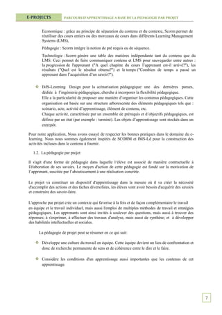 E-PROJECTS            PARCOURS D’APPRENTISSAGE A BASE DE LA PEDAGOGIE PAR PROJET



        Economique : grâce au principe de séparation du contenu et du contexte, Scorm permet de
        réutiliser des cours entiers ou des morceaux de cours dans différents Learning Management
        Systems (LMS),
        Pédagogie : Scorm intègre la notion de pré requis ou de séquence.
        Technologie : Scorm génère une table des matières indépendante tant du contenu que du
        LMS. Ceci permet de faire communiquer contenu et LMS pour sauvegarder entre autres :
        la progression de l'apprenant ("A quel chapitre du cours l’apprenant est-il arrivé?"), les
        résultats ("Quel est le résultat obtenu?") et le temps ("Combien de temps a passé un
        apprenant dans l’acquisition d’un savoir?").


        IMS-Learning Design pour la scénarisation pédagogique: une des dernières parues,
        dédiée à l’ingénierie pédagogique, cherche à incorporer la flexibilité pédagogique.
        Elle a la particularité de proposer une manière d’organiser les contenus pédagogiques. Cette
        organisation est basée sur une structure arborescente des éléments pédagogiques tels que :
        scénario, acte, activité d’apprentissage, élément de contenu, etc.
        Chaque activité, caractérisée par un ensemble de prérequis et d’objectifs pédagogiques, est
        définie par un état (par exemple : terminé). Les objets d’apprentissage sont stockés dans un
        entrepôt.

Pour notre application, Nous avons essayé de respecter les bonnes pratiques dans le domaine du e-
learning. Nous nous sommes également inspirés de SCORM et IMS-Ld pour la construction des
activités incluses dans le contenu à fournir.

  1.2. La pédagogie par projet

Il s'agit d'une forme de pédagogie dans laquelle l‘élève est associé de manière contractuelle à
l'élaboration de ses savoirs. Le moyen d'action de cette pédagogie est fondé sur la motivation de
l’apprenant, suscitée par l’aboutissement à une réalisation concrète.

Le projet va constituer un dispositif d'apprentissage dans la mesure où il va créer la nécessité
d'accomplir des actions et des tâches diversifiées, les élèves vont avoir besoin d'acquérir des savoirs
et construire des savoir-faire.

L'approche par projet crée un contexte qui favorise à la fois et de façon complémentaire le travail
en équipe et le travail individuel, mais aussi l'emploi de multiples méthodes de travail et stratégies
pédagogiques. Les apprenants sont ainsi invités à soulever des questions, mais aussi à trouver des
réponses; à s'exprimer, à effectuer des travaux d'analyse, mais aussi de synthèse; et à développer
des habiletés intellectuelles et sociales.

      La pédagogie de projet peut se résumer en ce qui suit:

        Développe une culture du travail en équipe. Cette équipe devient un lieu de confrontation et
        donc de recherche permanente de sens et de cohérence entre le dire et le faire.

        Considère les conditions d'un apprentissage aussi importantes que les contenus de cet
        apprentissage.




                                                                                                          7
 