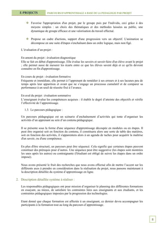 E-PROJECTS             PARCOURS D’APPRENTISSAGE A BASE DE LA PEDAGOGIE PAR PROJET



           Favorise l'appropriation d'un projet, par le groupe puis par l'individu, ceci grâce à des
           moyens simples : un choix des thématiques et des méthodes laissées au public, une
           dynamique de groupe efficace et une valorisation du travail effectué.

           Propose un cadre d'actions, support d'une progression vers un objectif. L'animation se
           décompose en une suite d'étapes s'enchaînant dans un ordre logique, mais non figé.

   L’évaluation d’un projet :

   En amont du projet : évaluation diagnostique
   Elle se fait en début d'apprentissage. Elle évalue les savoirs et savoir-faire d'un élève avant le projet
   ; elle permet aussi de mesurer les écarts entre ce que les élèves savent déjà et ce qu'ils devront
   connaître en fin d'apprentissage.

   En cours de projet : évaluation formative
   Fréquente et immédiate, elle permet à l’apprenant de remédier à ses erreurs et à ses lacunes peu de
   temps après leur apparition et avant que ne s’engage un processus cumulatif et de comparer sa
   performance à un seuil de réussite fixé à l’avance.

   En aval du projet : évaluation sommative
   L’enseignant évalue les compétences acquises : il établit le degré d’atteinte des objectifs et vérifie
   l’effectivité de l’apprentissage.

      1.3. Le parcours pédagogique :

   Un parcours pédagogique est un scénario d’enchaînement d’activités qui tente d’organiser les
   activités d’un apprenant au sein d’un contenu pédagogique.

   Il se présente sous la forme d'une séquence d'apprentissage découpée en modules ou en étapes. Il
   peut être organisé soit en fonction du contenu, il constituera alors une sorte de table des matières,
   soit en fonction des activités, il s'apparentera alors à un agenda de taches pour acquérir la maîtrise
   d'un savoir, ou d'une compétence.

   En plus d'être structuré, un parcours peut être séquencé. Cela signifie que certaines étapes peuvent
   constituer des prérequis pour d’autres. Une séquence peut être suggestive (les étapes sont montrées
   les unes après les autres) ou contraignante (l'étudiant est obligé de suivre les étapes dans un ordre
   imposé).

   Nous avons présenté le fruit des recherches que nous avons effectué afin de mettre l’accent sur les
   différents axes à prendre en considération dans la réalisation du projet, nous passons maintenant à
   la description détaillée du système d’apprentissage en ligne.

2. Description détaillée système à réaliser :

   Les responsables pédagogiques ont pour mission d’organiser le planning des différentes formations
   en essayant, au mieux, de satisfaire les contraintes liées aux enseignants et aux étudiants, et les
   contraintes pédagogiques imposées par la progression des technologies.

   Etant donné que chaque formation est affectée à un enseignant, ce dernier devra accompagner les
   participants à la formation tout au long du parcours d’apprentissage.



                                                                                                               8
 