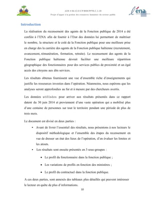 10
AOI # 04-12-UCP/BID/PPM.C.1.10
Projet d’appui à la gestion des ressources humaines du secteur public
Introduction
La réalisation du recensement des agents de la Fonction publique de 2014 a été
confiée à l’ENA afin de fournir à l’Etat des données lui permettant de maîtriser
le nombre, la structure et le coût de la Fonction publique pour une meilleure prise
en charge des la carrière des agents de la Fonction publique haïtienne (recrutement,
avancement, rémunération, formation, retraite). Le recensement des agents de la
Fonction publique haïtienne devrait faciliter une meilleure répartition
géographique des fonctionnaires pour des services publics de proximité et un égal
accès des citoyens aux dits services.
Les résultats obtenus fournissent une vue d’ensemble riche d’enseignements qui
justifie les ressources investies dans l’opération. Néanmoins, nous espérons que les
analyses seront approfondies au fur et à mesure par des chercheurs avertis.
Les données utilisées pour arriver aux résultats présentés dans ce rapport
datent du 30 juin 2014 et proviennent d’une vaste opération qui a mobilisé plus
d’une centaine de personnes sur tout le territoire pendant une période de plus de
trois mois.
Le document est divisé en deux parties :
• Avant de livrer l’essentiel des résultats, nous présentons à nos lecteurs le
dispositif méthodologique et l’ensemble des étapes du recensement en
vue de dresser un état des lieux de l’opération, d’en évaluer les limites et
les atouts.
• Les résultats sont ensuite présentés en 3 sous-groupes :
 Le profil du fonctionnaire dans la fonction publique ;
 Les variations de profils en fonction des ministères ;
 Le profil du contractuel dans la fonction publique.
A ces deux parties, sont annexés des tableaux plus détaillés qui peuvent intéresser
le lecteur en quête de plus d’informations.
 