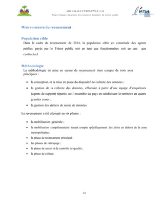 11
AOI # 04-12-UCP/BID/PPM.C.1.10
Projet d’appui à la gestion des ressources humaines du secteur public
Mise en œuvre du recensement
Population cible
Dans le cadre du recensement de 2014, la population cible est constituée des agents
publics payés par le Trésor public soit en tant que fonctionnaires soit en tant que
contractuel.
Méthodologie
La méthodologie de mise en œuvre du recensement tient compte de trois axes
principaux :
 la conception et la mise en place du dispositif de collecte des données ;
 la gestion de la collecte des données, effectuée à partir d’une équipe d’enquêteurs
(agents de support) répartis sur l’ensemble du pays en subdivisant le territoire en quatre
grandes zones ;
 la gestion des ateliers de saisie de données.
Le recensement a été découpé en six phases :
 la mobilisation générale ;
 la mobilisation complémentaire tenant compte spécifiquement des pôles en dehors de la zone
métropolitaine ;
 la phase de recensement principal ;
 les phases de rattrapage ;
 la phase de saisie et de contrôle de qualité ;
 la phase de clôture.
 