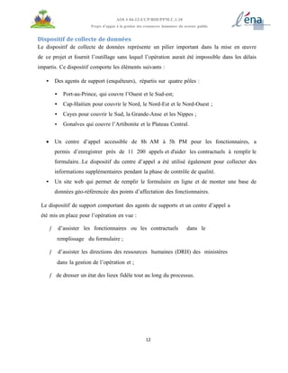 12
AOI # 04-12-UCP/BID/PPM.C.1.10
Projet d’appui à la gestion des ressources humaines du secteur public
Dispositif de collecte de données
Le dispositif de collecte de données représente un pilier important dans la mise en œuvre
de ce projet et fournit l’outillage sans lequel l’opération aurait été impossible dans les délais
impartis. Ce dispositif comporte les éléments suivants :
• Des agents de support (enquêteurs), répartis sur quatre pôles :
• Port-au-Prince, qui couvre l’Ouest et le Sud-est;
• Cap-Haitien pour couvrir le Nord, le Nord-Est et le Nord-Ouest ;
• Cayes pour couvrir le Sud, la Grande-Anse et les Nippes ;
• Gonaïves qui couvre l’Artibonite et le Plateau Central.
 Un centre d’appel accessible de 8h AM à 5h PM pour les fonctionnaires, a
permis d’enregistrer près de 11 200 appels et d'aider les contractuels à remplir le
formulaire..Le dispositif du centre d’appel a été utilisé également pour collecter des
informations supplémentaires pendant la phase de contrôle de qualité.
• Un site web qui permet de remplir le formulaire en ligne et de monter une base de
données géo-référencée des points d’affectation des fonctionnaires.
Le dispositif de support comportant des agents de supports et un centre d’appel a
été mis en place pour l’opération en vue :
ƒ d’assister les fonctionnaires ou les contractuels dans le
remplissage du formulaire ;
ƒ d’assister les directions des ressources humaines (DRH) des ministères
dans la gestion de l’opération et ;
ƒ de dresser un état des lieux fidèle tout au long du processus.
 