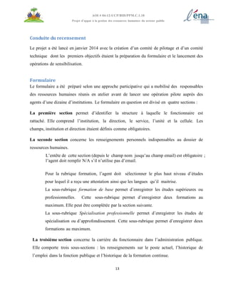 13
AOI # 04-12-UCP/BID/PPM.C.1.10
Projet d’appui à la gestion des ressources humaines du secteur public
Conduite du recensement
Le projet a été lancé en janvier 2014 avec la création d’un comité de pilotage et d’un comité
technique dont les premiers objectifs étaient la préparation du formulaire et le lancement des
opérations de sensibilisation.
Formulaire
Le formulaire a été préparé selon une approche participative qui a mobilisé des responsables
des ressources humaines réunis en atelier avant de lancer une opération pilote auprès des
agents d’une dizaine d’institutions. Le formulaire en question est divisé en quatre sections :
La première section permet d’identifier la structure à laquelle le fonctionnaire est
rattaché. Elle comprend l’institution, la direction, le service, l’unité et la cellule. Les
champs, institution et direction étaient définis comme obligatoires.
La seconde section concerne les renseignements personnels indispensables au dossier de
ressources humaines.
L’entête de cette section (depuis le champ nom jusqu’au champ email) est obligatoire ;
l’agent doit remplir N/A s’il n’utilise pas d’email.
Pour la rubrique formation, l’agent doit sélectionner le plus haut niveau d’études
pour lequel il a reçu une attestation ainsi que les langues qu’il maitrise.
La sous-rubrique formation de base permet d’enregistrer les études supérieures ou
professionnelles. Cette sous-rubrique permet d’enregistrer deux formations au
maximum. Elle peut être complétée par la section suivante.
La sous-rubrique Spécialisation professionnelle permet d’enregistrer les études de
spécialisation ou d’approfondissement. Cette sous-rubrique permet d’enregistrer deux
formations au maximum.
La troisième section concerne la carrière du fonctionnaire dans l’administration publique.
Elle comporte trois sous-sections : les renseignements sur le poste actuel, l’historique de
l’emploi dans la fonction publique et l’historique de la formation continue.
 