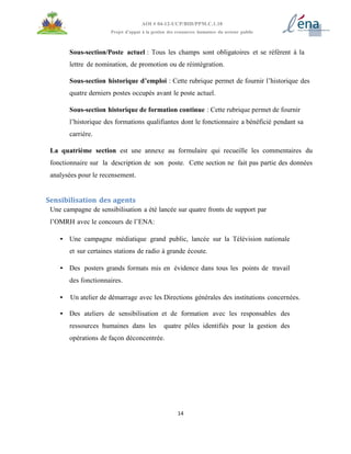 14
AOI # 04-12-UCP/BID/PPM.C.1.10
Projet d’appui à la gestion des ressources humaines du secteur public
Sous-section/Poste actuel : Tous les champs sont obligatoires et se réfèrent à la
lettre de nomination, de promotion ou de réintégration.
Sous-section historique d’emploi : Cette rubrique permet de fournir l’historique des
quatre derniers postes occupés avant le poste actuel.
Sous-section historique de formation continue : Cette rubrique permet de fournir
l’historique des formations qualifiantes dont le fonctionnaire a bénéficié pendant sa
carrière.
La quatrième section est une annexe au formulaire qui recueille les commentaires du
fonctionnaire sur la description de son poste. Cette section ne fait pas partie des données
analysées pour le recensement.
Sensibilisation des agents
Une campagne de sensibilisation a été lancée sur quatre fronts de support par
l’OMRH avec le concours de l’ENA:
• Une campagne médiatique grand public, lancée sur la Télévision nationale
et sur certaines stations de radio à grande écoute.
• Des posters grands formats mis en évidence dans tous les points de travail
des fonctionnaires.
• Un atelier de démarrage avec les Directions générales des institutions concernées.
• Des ateliers de sensibilisation et de formation avec les responsables des
ressources humaines dans les quatre pôles identifiés pour la gestion des
opérations de façon déconcentrée.
 