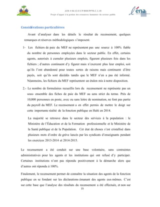 15
AOI # 04-12-UCP/BID/PPM.C.1.10
Projet d’appui à la gestion des ressources humaines du secteur public
Considérations particulières
Avant d’analyser dans les détails le résultat du recensement, quelques
remarques et réserves méthodologiques s’imposent.
1- Les fichiers de paie du MEF ne représentent pas une source à 100% fiable
du nombre de personnes employées dans le secteur public. En effet, certains
agents, autorisés à cumuler plusieurs emplois, figurent plusieurs fois dans les
fichiers ; d’autres continuent d’y figurer mais n’exercent plus leur emploi, soit
qu’ils l’ont abandonné pour toutes sortes de raisons mais continuent d’être
payés, soit qu’ils sont décédés tandis que le MEF n’en a pas été informé.
Néanmoins, les fichiers du MEF représentent un étalon mis à notre disposition.
2.- Le nombre de formulaires recueillis lors du recensement ne représente pas un
sous- ensemble des fiches de paie du MEF au sens strict du terme. Près de
10,000 personnes en poste, avec ou sans lettre de nomination, ne font pas partie
du payroll du MEF. Le recensement a en effet permis de mettre le doigt sur
cette importante réalité de la fonction publique en Haïti en 2014.
La majorité se retrouve dans le secteur des services à la population : le
Ministère de l’Éducation et de la Formation professionnelle et le Ministère de
la Santé publique et de la Population. Cet état de choses s’est cristallisé dans
plusieurs mots d’ordre de grève lancés par les syndicats d’enseignants pendant
les exercices 2013-2014 et 2014-2015.
Le recensement a été conduit sur une base volontaire, sans contraintes
administratives pour les agents et les institutions qui ont refusé d’y participer.
Certaines institutions n’ont pas répondu positivement à la démarche alors que
d’autres ont répondu à 100%.
Finalement, le recensement permet de connaître la situation des agents de la fonction
publique en se fondant sur les déclarations émanant des agents eux-mêmes. C’est
sur cette base que l’analyse des résultats du recensement a été effectuée, et non sur
 