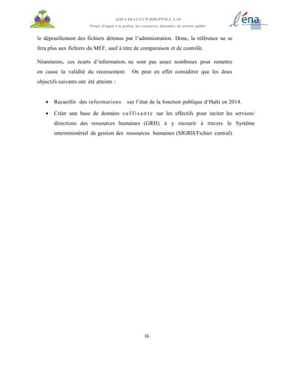 16
AOI # 04-12-UCP/BID/PPM.C.1.10
Projet d’appui à la gestion des ressources humaines du secteur public
le dépouillement des fichiers détenus par l’administration. Donc, la référence ne se
fera plus aux fichiers du MEF, sauf à titre de comparaison et de contrôle.
Néanmoins, ces écarts d’information, ne sont pas assez nombreux pour remettre
en cause la validité du recensement. On peut en effet considérer que les deux
objectifs suivants ont été atteints :
 Recueillir des informations sur l’état de la fonction publique d’Haïti en 2014.
 Créer une base de données s u f f i s a n t e sur les effectifs pour inciter les services/
directions des ressources humaines (GRH) à y recourir à travers le Système
interministériel de gestion des ressources humaines (SIGRH/Fichier central).
 
