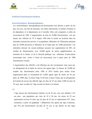17
AOI # 04-12-UCP/BID/PPM.C.1.10
Projet d’appui à la gestion des ressources humaines du secteur public
Profil du Fonctionnaire Haïtien
Caractéristiques démographiques
Les caractéristiques démographiques du fonctionnaire sont décrites à partir de son
âge, son sexe, son lieu de naissance, son statut matrimonial, le nombre d’enfants et
de dépendants et le département où il travaille. Elles sont comparées à celles du
recensement de 1996. L’augmentation de plus de 25,000 fonctionnaires, soit une
hausse des effectifs de 70 % depuis 1996 dont la moitié est localisée dans les
ministères assurant des services à la population (Ministère de l’Éducation nationale
plus de 10,000 personnes et Ministère de la Santé, plus de 2,000 personnes). Les
ministères relevant du secteur politique accusent une augmentation de 40% du
nombre de fonctionnaires, avec 10,000 agents de police supplémentaires au
ministère de la Justice et de la Sécurité publique. Les ministères d’intervention
économique sont restés à l’écart du mouvement, avec à peine plus de 1000
fonctionnaires en plus.
L’augmentation des effectifs a été effectuée par des recrutements mais aussi par
un allongement de la durée de service des agents âgés. La hausse de 25,000 du
nombre des fonctionnaires entre 1996 et 2014 résulte pour moitié d’une
augmentation dans le recrutement de 12,400 agents âgés de moins de 44 ans
(plus de 8900 dans la classe d’âge 35-44 ans), et pour l’autre, par un allongement
de la durée de service des effectifs âgés de plus de 45 ans (dont 3,800 de plus de
54 ans), donc au-delà de l’âge ouvrant les droits à la retraite.
Age
L’âge moyen des fonctionnaires haïtiens est de 43 ans, avec une médiane à 42
ans pour une population qui varie de 18 à 94 ans, les moins de 25 ans
représentent environ 1% alors que les plus de 55 ans en représentent 12%. Nous
constatons, à partir du graphique 1 (Répartition des agents par âge) ci-dessous,
que 75% des fonctionnaires ont plus de 35 ans ce qui dénote un très léger
 