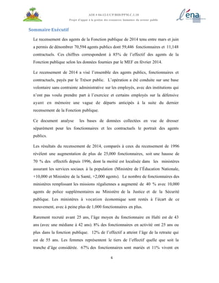 6
AOI # 04-12-UCP/BID/PPM.C.1.10
Projet d’appui à la gestion des ressources humaines du secteur public
Sommaire Exécutif
Le recensement des agents de la Fonction publique de 2014 tenu entre mars et juin
a permis de dénombrer 70,594 agents publics dont 59,446 fonctionnaires et 11,148
contractuels. Ces chiffres correspondent à 85% de l’effectif des agents de la
Fonction publique selon les données fournies par le MEF en février 2014.
Le recensement de 2014 a visé l’ensemble des agents publics, fonctionnaires et
contractuels, payés par le Trésor public. L’opération a été conduite sur une base
volontaire sans contrainte administrative sur les employés, avec des institutions qui
n’ont pas voulu prendre part à l’exercice et certains employés sur la défensive
ayant en mémoire une vague de départs anticipés à la suite du dernier
recensement de la Fonction publique.
Ce document analyse les bases de données collectées en vue de dresser
séparément pour les fonctionnaires et les contractuels le portrait des agents
publics.
Les résultats du recensement de 2014, comparés à ceux du recensement de 1996
révèlent une augmentation de plus de 25,000 fonctionnaires, soit une hausse de
70 % des effectifs depuis 1996, dont la moitié est localisée dans les ministères
assurant les services sociaux à la population (Ministère de l’Éducation Nationale,
+10,000 et Ministère de la Santé, +2,000 agents). Le nombre de fonctionnaires des
ministères remplissant les missions régaliennes a augmenté de 40 % avec 10,000
agents de police supplémentaires au Ministère de la Justice et de la Sécurité
publique. Les ministères à vocation économique sont restés à l’écart de ce
mouvement, avec à peine plus de 1,000 fonctionnaires en plus.
Rarement recruté avant 25 ans, l’âge moyen du fonctionnaire en Haïti est de 43
ans (avec une médiane à 42 ans). 8% des fonctionnaires en activité ont 25 ans ou
plus dans la fonction publique. 12% de l’effectif a atteint l’âge de la retraite qui
est de 55 ans. Les femmes représentent le tiers de l’effectif quelle que soit la
tranche d’âge considérée. 67% des fonctionnaires sont mariés et 11% vivent en
 