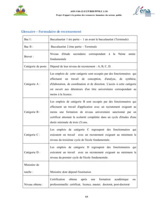 64
AOI # 04-12-UCP/BID/PPM.C.1.10
Projet d’appui à la gestion des ressources humaines du secteur public
Glossaire – Formulaire de recensement
Bac I : Baccalauréat 1 ère partie - 1 an avant le baccalauréat (Terminale)
Bac II : Baccalauréat 2 ème partie – Terminale
Brevet :
Niveau d'étude secondaire correspondant à la 9ième année
fondamentale
Catégorie de poste: Dépend de leur niveau de recrutement : A, B, C, D.
Catégorie A :
Les emplois de cette catégorie sont occupés par des fonctionnaires qui
effectuent un travail de conception, d'analyse, de synthèse,
d'élaboration, de coordination et de direction. L'accès à cette catégorie
est ouvert aux détenteurs d'un titre universitaire correspondant au
moins à la licence.
Catégorie B :
Les emplois de catégorie B sont occupés par des fonctionnaires qui
effectuent un travail d'application avec un recrutement exigeant au
moins une formation de niveau universitaire sanctionné par un
certificat attestant la scolarité complétée dans un cycle d'études d'une
durée minimale de trois (3) ans.
Catégorie C :
Les emplois de catégorie C regroupent des fonctionnaires qui
exécutent un travail avec un recrutement exigeant au minimum le
niveau du troisième cycle de l'école fondamentale.
Catégorie D :
Les emplois de catégorie D regroupent des fonctionnaires qui
exécutent un travail avec un recrutement exigeant au minimum le
niveau du premier cycle de l'école fondamentale.
Ministère de
tutelle : Ministère dont dépend l'institution
Niveau obtenu :
Certification obtenu après une formation académique ou
professionnelle: certificat, licence, master, doctorat, post-doctorat
 