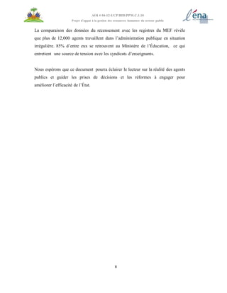 8
AOI # 04-12-UCP/BID/PPM.C.1.10
Projet d’appui à la gestion des ressources humaines du secteur public
La comparaison des données du recensement avec les registres du MEF révèle
que plus de 12,000 agents travaillent dans l’administration publique en situation
irrégulière. 85% d’entre eux se retrouvent au Ministère de l’Éducation, ce qui
entretient une source de tension avec les syndicats d’enseignants.
Nous espérons que ce document pourra éclairer le lecteur sur la réalité des agents
publics et guider les prises de décisions et les réformes à engager pour
améliorer l’efficacité de l’État.
 