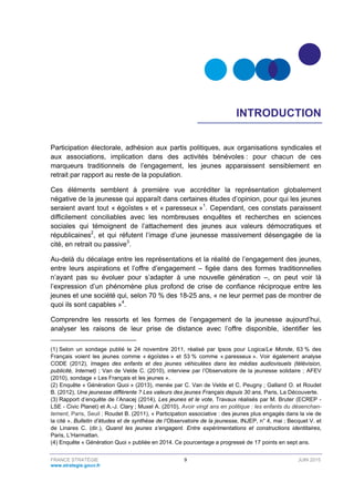 FRANCE STRATÉGIE 9 JUIN 2015
www.strategie.gouv.fr
INTRODUCTION
Participation électorale, adhésion aux partis politiques, aux organisations syndicales et
aux associations, implication dans des activités bénévoles : pour chacun de ces
marqueurs traditionnels de l’engagement, les jeunes apparaissent sensiblement en
retrait par rapport au reste de la population.
Ces éléments semblent à première vue accréditer la représentation globalement
négative de la jeunesse qui apparaît dans certaines études d’opinion, pour qui les jeunes
seraient avant tout « égoïstes » et « paresseux »1
. Cependant, ces constats paraissent
difficilement conciliables avec les nombreuses enquêtes et recherches en sciences
sociales qui témoignent de l’attachement des jeunes aux valeurs démocratiques et
républicaines2
, et qui réfutent l’image d’une jeunesse massivement désengagée de la
cité, en retrait ou passive3
.
Au-delà du décalage entre les représentations et la réalité de l’engagement des jeunes,
entre leurs aspirations et l’offre d’engagement – figée dans des formes traditionnelles
n’ayant pas su évoluer pour s’adapter à une nouvelle génération –, on peut voir là
l’expression d’un phénomène plus profond de crise de confiance réciproque entre les
jeunes et une société qui, selon 70 % des 18-25 ans, « ne leur permet pas de montrer de
quoi ils sont capables »4
.
Comprendre les ressorts et les formes de l’engagement de la jeunesse aujourd’hui,
analyser les raisons de leur prise de distance avec l’offre disponible, identifier les
(1) Selon un sondage publié le 24 novembre 2011, réalisé par Ipsos pour Logica/Le Monde, 63 % des
Français voient les jeunes comme « égoïstes » et 53 % comme « paresseux ». Voir également analyse
CODE (2012), Images des enfants et des jeunes véhiculées dans les médias audiovisuels (télévision,
publicité, Internet) ; Van de Velde C. (2010), interview par l’Observatoire de la jeunesse solidaire ; AFEV
(2010), sondage « Les Français et les jeunes ».
(2) Enquête « Génération Quoi » (2013), menée par C. Van de Velde et C. Peugny ; Galland O. et Roudet
B. (2012), Une jeunesse différente ? Les valeurs des jeunes Français depuis 30 ans, Paris, La Découverte.
(3) Rapport d’enquête de l’Anacej (2014), Les jeunes et le vote, Travaux réalisés par M. Bruter (ECREP -
LSE - Civic Planet) et A.-J. Clary ; Muxel A. (2010), Avoir vingt ans en politique : les enfants du désenchan-
tement, Paris, Seuil ; Roudet B. (2011), « Participation associative : des jeunes plus engagés dans la vie de
la cité », Bulletin d’études et de synthèse de l’Observatoire de la jeunesse, INJEP, n° 4, mai ; Becquet V. et
de Linares C. (dir.), Quand les jeunes s’engagent. Entre expérimentations et constructions identitaires,
Paris, L’Harmattan.
(4) Enquête « Génération Quoi » publiée en 2014. Ce pourcentage a progressé de 17 points en sept ans.
 