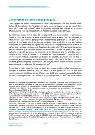 Reconnaître, encourager, valoriser l’engagement des jeunes
FRANCE STRATÉGIE 12 JUIN 2015
www.strategie.gouv.fr
Une diversité de formes et de pratiques
Quel rapport les jeunes entretiennent-ils avec l’engagement ? Ils font montre d’une
culture et de pratiques de l’engagement sans cesse renouvelées, qui se manifestent
sous des formes très variées1
. Leur engagement regroupe des réalités et modalités
diffuses, qui ne sont pas nécessairement institutionnalisées ou (re)connues.
De nombreux jeunes font le choix de l’engagement dans la vie sociale – y compris au
travail2
–, culturelle et politique, et ce aux différents niveaux, local, national, européen et
international. Aux formes d’engagement traditionnelles (adhésion à un parti, à un
syndicat, à une association), les jeunes privilégient des implications plus informelles,
ponctuelles ou spontanées, soulignant une tendance à l’engagement pratico-pratique et
parfois court-termiste (pétitions, manifestations, boycotts, etc.). S’ils participent encore à
des mouvements que l’on peut qualifier d’« affinitaires », autour de goûts et de projets
culturels ou sportifs partagés, par exemple, ils ne délaissent pas les grandes causes
comme la lutte contre le racisme ou la défense de l’environnement3
. D’un côté, ils font
preuve d’esprit critique, ressentent un besoin de résultats, d’actions4
, qui les fait se
questionner en permanence sur l’utilité de leur action. De l’autre, ils sont porteurs de
solutions, par leur capacité à développer une analyse critique et des initiatives pratiques
susceptibles de revivifier une démocratie en crise5
.
On assiste à une prise de distance avec les formes traditionnelles d’engagement
politique et syndical. Selon le CREDOC, seuls 4 % des jeunes de 18 à 29 ans sont
membres d’un parti politique, contre 9 % des plus de 30 ans. La proportion est plus faible
encore pour les syndicats (3 %, contre 10 % pour les plus de 30 ans)6
. Ce faible niveau
enquêtes successives et comparatives sur les valeurs des Européens. En France, cette enquête est placée
sous la responsabilité scientifique de chercheurs et d’universitaires, regroupés dans l’Association pour la
recherche sur les systèmes de valeurs (ARVAL) ; l’INJEP est partenaire de l’enquête depuis 1999.
(1) Richez J.-C. (2012), « Cinq contributions autour de la question de la participation des jeunes »,
Document de travail, INJEP, p. 22
(2) Naboulet A. et Triomphe C.-E. (2015), « S’engager au travail : les attentes des nouvelles générations »,
Metis. Correspondances européennes du travail, 15/06. Cet aspect, qui fait l’objet d’une réflexion
approfondie de la part d’ASTREES, ne relève pas du champ d’analyse de ce rapport.
(3) Diebold N. (2007), « Parier sur l’habileté sociale des jeunes », Agora débats/jeunesses, n° 43, p. 68-76.
(4) Becquet V. (dir.) (2014), Jeunesses engagées, Paris Syllepse ; Miralles J.-F. et al. (2006), « Les jeunes
dans la vie locale : la participation par l’action », Cahiers de l’action, n° 4, INJEP.
(5) Cochoy F. et Licoppe C. (dir.) (2013), dossier « Le sujet et l’action à l’ère numérique », Réseaux, n° 182.
(6) CREDOC, enquêtes « Conditions de vie et aspirations des Français », 2009-2010. Selon l’historien
Stéphane Sirot, il y a « une sous-syndicalisation de la jeunesse » car « les grandes confédérations
syndicales comportent moins de 5 % de moins de 30 ans » ; voir l’interview de Stéphane Sirot sur
www.franceculture.fr/emission-pixel-quel-engagement-syndical-pour-les-jeunes-2015-05-01. En 2014, au
sein de la CGT, par exemple, 1,2 % des adhérents ont moins de 25 ans, 5,9 % ont moins de 30 ans et
14,8 % ont moins de 35 ans (sur un total de 700 000 adhérents). Source : audition de Sophie Binet,
Secrétaire générale adjointe de l’UGICT-CGT, pilote de la Commission « Femmes Mixité » à la CGT-CE
Confédérale.
 