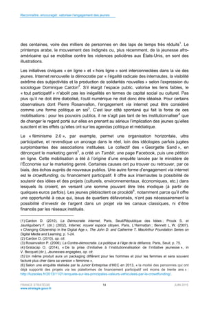 Reconnaître, encourager, valoriser l’engagement des jeunes
FRANCE STRATÉGIE 14 JUIN 2015
www.strategie.gouv.fr
des centaines, voire des milliers de personnes en des laps de temps très réduits1
. Le
printemps arabe, le mouvement des Indignés ou, plus récemment, de la jeunesse afro-
américaine qui se mobilise contre les violences policières aux États-Unis, en sont des
illustrations.
Les initiatives civiques « en ligne » et « hors ligne » sont interconnectées dans la vie des
jeunes. Internet renouvelle la démocratie par « l’égalité radicale des internautes, la visibilité
extrême des subjectivités et la production de solidarités nouvelles » selon l’expression du
sociologue Dominique Cardon2
. S’il élargit l’espace public, valorise les liens faibles, le
« tout participatif » n’abolit pas les inégalités en termes de capital social ou culturel. Pas
plus qu’il ne doit être diabolisé, l’outil numérique ne doit donc être idéalisé. Pour certains
observateurs dont Pierre Rosanvallon, l’engagement via internet peut être considéré
comme une forme politique en soi3
. C’est leur côté spontané qui fait la force de ces
mobilisations : pour les pouvoirs publics, il ne s’agit pas tant de les institutionnaliser4
que
de changer le regard porté sur elles en prenant au sérieux l’implication des jeunes qu’elles
suscitent et les effets qu’elles ont sur les agendas politique et médiatique.
Le « féminisme 2.0 », par exemple, permet une organisation horizontale, ultra
participative, et revendique un ancrage dans le réel, loin des idéologies parfois jugées
surplombantes des associations instituées. Le collectif des « Georgette Sand », en
dénonçant le marketing genré5
, a créé un Tumblr, une page Facebook, puis une pétition
en ligne. Cette mobilisation a été à l’origine d’une enquête lancée par le ministère de
l’Économie sur le marketing genré. Certaines causes ont pu trouver ou retrouver, par ce
biais, des échos auprès de nouveaux publics. Une autre forme d’engagement via internet
est le crowdfunding, ou financement participatif. Il offre aux internautes la possibilité de
soutenir des idées et des projets (culturels, environnementaux, économiques, etc.) dans
lesquels ils croient, en versant une somme pouvant être très modique (à partir de
quelques euros parfois). Les jeunes plébiscitent ce procédé6
, notamment parce qu’il offre
une opportunité à ceux qui, issus de quartiers défavorisés, n’ont pas nécessairement la
possibilité d’investir de l’argent dans un projet via les canaux classiques, ni d’être
financés par les réseaux institués.
(1) Cardon D. (2010), La Démocratie Internet, Paris, Seuil/République des Idées ; Proulx S. et
Jauréguiberry F. (dir.) (2002), Internet, nouvel espace citoyen, Paris, L’Harmattan ; Bennett L. W. (2007),
« Changing Citizenship in the Digital Age », The John D. and Catherine T. MacArthur Foundation Series on
Digital Media and Learning, p. 1-24.
(2) Cardon D. (2010), op. cit.
(3) Rosanvallon P. (2006), La Contre-démocratie. La politique à l’âge de la défiance, Paris, Seuil, p. 75.
(4) Gratacap O. (2014), « De la prise d’initiative à l’institutionnalisation de l’initiative jeunesse », in
V. Becquet (dir.), Jeunesses engagées, op. cit.
(5) Un même produit aura un packaging différent pour les hommes et pour les femmes et sera souvent
facturé plus cher dans sa version « féminine ».
(6) Selon une enquête réalisée par la Junior Entreprise d’HEC en 2013, « la moitié des personnes qui ont
déjà supporté des projets via les plateformes de financement participatif ont moins de trente ans » :
http://luzeoles.fr/2013/11/21/enquete-sur-les-principales-valeurs-vehiculees-par-le-crowdfunding/.
 