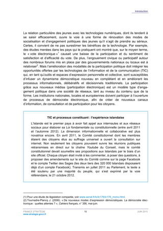 Introduction
FRANCE STRATÉGIE 15 JUIN 2015
www.strategie.gouv.fr
La relation particulière des jeunes avec les technologies numériques, dont ils tendent à
se saisir efficacement, ouvre la voie à une forme de rénovation des modes de
socialisation et d’engagement politiques des jeunes qu’il s’agit de prendre au sérieux.
Certes, il convient de ne pas surestimer les bénéfices de la technologie. Par exemple,
des études menées dans les pays qui le pratiquent ont montré que, sur le moyen terme,
le « vote électronique »1
causait une baisse de la participation et du sentiment de
satisfaction et d’efficacité du vote. De plus, l’engouement civique ou participatif autour
des nombreux forums mis en place par des gouvernements nationaux ou locaux est à
relativiser2
. Mais l’amélioration des modalités de la participation politique doit intégrer les
opportunités offertes par les technologies de l’information et de la communication (TIC)
qui, en tant qu’outils et espaces d’expression personnelle et collective, sont susceptibles
d’infuser un dynamisme démocratique nouveau en complétant et en améliorant les
processus informationnels, délibératifs et décisionnels traditionnels. La participation
grâce aux nouveaux médias (participation électronique) est un modèle type d’enga-
gement politique dans une société de réseaux, tant au niveau du contenu que de la
forme. Les institutions nationales, locales et européennes doivent participer à l’ouverture
de processus de démocratie électronique, afin de créer de nouveaux canaux
d’information, de consultation et de participation pour les citoyens.
TIC et processus constituant : l’expérience islandaise
L’Islande est le premier pays à avoir fait appel aux internautes et aux réseaux
sociaux pour élaborer sa Loi fondamentale ou constitutionnelle (entre avril 2011
et l’automne 2012). La dimension informationnelle et collaborative est plus
novatrice encore. En avril 2011, le Comité constitutionnel dont les membres
étaient des citoyens élus au suffrage universel a ouvert la consultation sur
internet. Non seulement les citoyens pouvaient suivre les réunions publiques
retransmises en direct sur la chaîne Youtube du Conseil, mais le comité
constitutionnel devait soumettre ses propositions aux Islandais par le biais d’un
site officiel. Chaque citoyen était invité à les commenter, à poser des questions, à
proposer des amendements sur le site du Comité comme sur la page Facebook
et le compte Twitter des Sages (les deux tiers des 320 000 Islandais disposaient
déjà d’un compte Facebook). Transmis en juillet 2011 au Parlement, le texte a
été soutenu par une majorité du peuple, qui s’est exprimé par la voie
référendaire, le 21 octobre 2012.
(1) Pour une étude de législation comparée, voir www.senat.fr/lc/lc176/lc176_mono.html.
(2) Tournadre-Plancq J. (2006), « De nouveaux modes d’expression démocratiques. La démocratie élec-
tronique : quelles attentes ? », Cahiers français, n° 356, mai-juin.
 