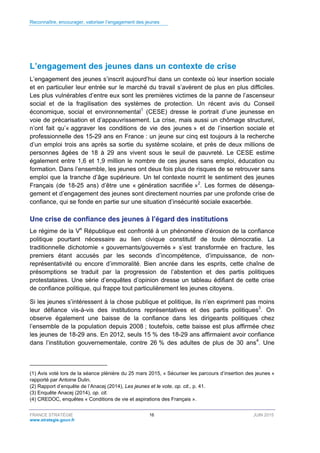 Reconnaître, encourager, valoriser l’engagement des jeunes
FRANCE STRATÉGIE 16 JUIN 2015
www.strategie.gouv.fr
L’engagement des jeunes dans un contexte de crise
L’engagement des jeunes s’inscrit aujourd’hui dans un contexte où leur insertion sociale
et en particulier leur entrée sur le marché du travail s’avèrent de plus en plus difficiles.
Les plus vulnérables d’entre eux sont les premières victimes de la panne de l’ascenseur
social et de la fragilisation des systèmes de protection. Un récent avis du Conseil
économique, social et environnemental1
(CESE) dresse le portrait d’une jeunesse en
voie de précarisation et d’appauvrissement. La crise, mais aussi un chômage structurel,
n’ont fait qu’« aggraver les conditions de vie des jeunes » et de l’insertion sociale et
professionnelle des 15-29 ans en France : un jeune sur cinq est toujours à la recherche
d’un emploi trois ans après sa sortie du système scolaire, et près de deux millions de
personnes âgées de 18 à 29 ans vivent sous le seuil de pauvreté. Le CESE estime
également entre 1,6 et 1,9 million le nombre de ces jeunes sans emploi, éducation ou
formation. Dans l’ensemble, les jeunes ont deux fois plus de risques de se retrouver sans
emploi que la tranche d’âge supérieure. Un tel contexte nourrit le sentiment des jeunes
Français (de 18-25 ans) d’être une « génération sacrifiée »2
. Les formes de désenga-
gement et d’engagement des jeunes sont directement nourries par une profonde crise de
confiance, qui se fonde en partie sur une situation d’insécurité sociale exacerbée.
Une crise de confiance des jeunes à l’égard des institutions
Le régime de la Ve
République est confronté à un phénomène d’érosion de la confiance
politique pourtant nécessaire au lien civique constitutif de toute démocratie. La
traditionnelle dichotomie « gouvernants/gouvernés » s’est transformée en fracture, les
premiers étant accusés par les seconds d’incompétence, d’impuissance, de non-
représentativité ou encore d’immoralité. Bien ancrée dans les esprits, cette chaîne de
présomptions se traduit par la progression de l’abstention et des partis politiques
protestataires. Une série d’enquêtes d’opinion dresse un tableau édifiant de cette crise
de confiance politique, qui frappe tout particulièrement les jeunes citoyens.
Si les jeunes s’intéressent à la chose publique et politique, ils n’en expriment pas moins
leur défiance vis-à-vis des institutions représentatives et des partis politiques3
. On
observe également une baisse de la confiance dans les dirigeants politiques chez
l’ensemble de la population depuis 2008 ; toutefois, cette baisse est plus affirmée chez
les jeunes de 18-29 ans. En 2012, seuls 15 % des 18-29 ans affirmaient avoir confiance
dans l’institution gouvernementale, contre 26 % des adultes de plus de 30 ans4
. Une
(1) Avis voté lors de la séance plénière du 25 mars 2015, « Sécuriser les parcours d’insertion des jeunes »
rapporté par Antoine Dulin.
(2) Rapport d’enquête de l’Anacej (2014), Les jeunes et le vote, op. cit., p. 41.
(3) Enquête Anacej (2014), op. cit.
(4) CREDOC, enquêtes « Conditions de vie et aspirations des Français ».
 