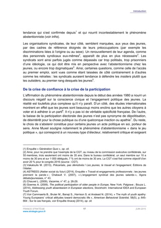 Introduction
FRANCE STRATÉGIE 17 JUIN 2015
www.strategie.gouv.fr
tendance qui s’est confirmée depuis1
et qui nourrit incontestablement le phénomène
abstentionniste (voir infra).
Les organisations syndicales, de leur côté, semblent marquées, aux yeux des jeunes,
par des cadres de référence éloignés de leurs préoccupations (par exemple les
discriminations liées à l’origine ou au sexe). Un renouvellement de leur agenda, comme
des personnels syndicaux eux-mêmes2
, apparaît de plus en plus nécessaire3
. Les
syndicats sont ainsi parfois jugés comme dépassés car trop politisés, trop prisonniers
d’une idéologie, ce qui doit être mis en perspective avec l’abstentionnisme chez les
jeunes, ou encore trop dogmatiques4
. Ainsi, certaines questions, comme celle de l’accès
au premier emploi, sont vues comme étant laissées de côté contrairement à d’autres
comme les retraites : les syndicats auraient tendance à défendre les insiders plutôt que
les outsiders, au premier rang desquels les jeunes5
.
De la crise de confiance à la crise de la participation
L’affirmation du phénomène abstentionniste depuis le début des années 1980 a nourri un
discours négatif sur la conscience civique et l’engagement politique des jeunes. La
réalité est toutefois plus complexe qu’il n’y paraît. D’un côté, des études internationales
montrent en effet que les jeunes sont beaucoup moins enclins que les autres citoyens à
voter et à adhérer à un parti6
. Il n’y a pas ici de véritable spécificité française. De l’autre,
la baisse de la participation électorale des jeunes n’est pas synonyme de dépolitisation,
de désintérêt pour la chose publique ou d’une quelconque inaction ou apathie7
. Du reste,
le choix de s’abstenir constitue pour certains jeunes un acte politique en soi, porteur de
sens. Anne Muxel souligne notamment le phénomène d’abstentionnisme « dans le jeu
politique », qui correspond à un nouveau type d’électeur, relativement critique et exigeant
(1) Enquête « Génération Quoi », op. cit.
(2) Ainsi, pour ne prendre que l’exemple de la CGT, au niveau de la commission exécutive confédérale, sur
55 membres, trois seulement ont moins de 35 ans. Dans le bureau confédéral, un seul membre sur 10 a
moins de 30 ans et sur 1 000 délégués, 7 % ont de moins de 30 ans. La CGT s’est fixé comme objectif d’en
avoir 20 % pour le congrès 2016 (source : CGT).
(3) Vakaloulis M. (2013), Précarisés, pas démotivés ! Les jeunes, le travail et l’engagement, Éditions de
l’Atelier.
(4) ASTREES (Atelier social du futur) (2014), Enquête « Travail et engagements professionnels : les jeunes
prennent la parole » ; Chabault V. (2007), « L’engagement syndical des jeunes salariés », Agora
débats/jeunesses, n° 43.
(5) Chauvel L. (2009), Vacarme, n° 47, p. 26-29.
(6) Goerres A. (2009), The political participation of older people in Europe, New York: Palgrave ; Bouza L.
(2014), Addressing youth absenteeism in European elections, Stockholm: International IDEA and European
Youth Forum.
(7) Voir Cammaerts B., Bruter M., Banaji S., Harrison S. et Anstead N. (2014), « The myth of youth apathy:
Young Europeans’ critical attitudes toward democratic life », American Behavioral Scientist, 58(5), p. 645-
664 ; Sur le cas français, voir Enquête Anacej (2014), op. cit.
 