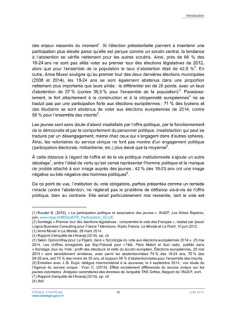 Introduction
FRANCE STRATÉGIE 19 JUIN 2015
www.strategie.gouv.fr
des enjeux ressentis du moment1
. Si l’élection présidentielle parvient à maintenir une
participation plus élevée parce qu’elle est perçue comme un scrutin central, la tendance
à l’abstention se vérifie nettement pour les autres scrutins. Ainsi, près de 66 % des
18-24 ans ne sont pas allés voter au premier tour des élections législatives de 2012,
alors que pour l’ensemble de la population le taux d’abstention était de 42,8 %2
. En
outre, Anne Muxel souligne qu’au premier tour des deux dernières élections municipales
(2008 et 2014), les 18-24 ans se sont également abstenus dans une proportion
nettement plus importante que leurs aînés : le différentiel est de 20 points, avec un taux
d'abstention de 57 % (contre 36,5 % pour l’ensemble de la population) 3
. Paradoxa-
lement, le fort attachement à la construction et à la citoyenneté européennes4
ne se
traduit pas par une participation forte aux élections européennes : 71 % des lycéens et
des étudiants se sont abstenus de voter aux élections européennes de 2014, contre
58 % pour l’ensemble des inscrits5
.
Les jeunes sont sans doute d’abord insatisfaits par l’offre politique, par le fonctionnement
de la démocratie et par le comportement du personnel politique, insatisfaction qui peut se
traduire par un désengagement, même chez ceux qui s’engagent dans d’autres sphères.
Ainsi, les volontaires du service civique ne font pas montre d’un engagement politique
(participation électorale, militantisme, etc.) plus élevé que la moyenne6
.
À cette distance à l’égard de l’offre et de la vie politique institutionnelle s’ajoute un autre
décalage7
, entre l’idéal de vertu qu’est censé représenter l’homme politique et le manque
de probité attaché à son image auprès des jeunes : 42 % des 18-25 ans ont une image
négative ou très négative des hommes politiques8
.
De ce point de vue, l’institution du vote obligatoire, parfois présentée comme un remède
miracle contre l’abstention, ne réglerait pas le problème de défiance vis-à-vis de l’offre
politique, bien au contraire. Elle serait particulièrement mal ressentie, tant le vote est
(1) Roudet B. (2012), « La participation politique et associative des jeunes », INJEP, Les fiches Repères,
juin, www.injep.fr/IMG/pdf/FR_Participation_02.pdf.
(2) Sondage « Premier tour des élections législatives : comprendre le vote des Français », réalisé par Ipsos/
Logica Business Consulting pour France Télévisions, Radio France, Le Monde et Le Point, 10 juin 2012.
(3) Anne Muxel in Le Monde, 28 mars 2014.
(4) Rapport dʼenquête de l’Anacej (2014), op. cit.
(5) Selon OpinionWay pour Le Figaro, dans « Sociologie du vote aux élections européennes 2014 », 25 mai
2014. Les chiffres enregistrés par Ifop-Fiducial pour i-Télé, Paris Match et Sud radio, publiés dans
« Sondage Jour du Vote : profil des électeurs et clefs du scrutin européen. Élections européennes, 25 mai
2014 » sont sensiblement similaires, avec parmi les abstentionnistes 74 % des 18-24 ans, 72 % des
24-35 ans, soit 73 % des moins de 35 ans, et toujours 58 % d’abstentionnistes pour l’ensemble des inscrits.
(6) Entretien avec J.-B. Dujol, délégué interministériel à la Jeunesse, le 4 septembre 2014 ; voir étude de
l’Agence du service civique : Yvon C. (2014), Effets socialement différenciés du service civique sur les
jeunes volontaires. Analyses secondaires des données de l’enquête TNS Sofres, Rapport de l’INJEP, avril.
(7) Rapport d’enquête de l’Anacej (2014), op. cit.
(8) Ibid.
 