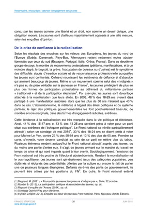 Reconnaître, encourager, valoriser l’engagement des jeunes
FRANCE STRATÉGIE 20 JUIN 2015
www.strategie.gouv.fr
conçu par les jeunes comme une liberté et un droit, non comme un devoir civique, une
obligation morale. Les jeunes sont d’ailleurs majoritairement opposés à une telle mesure,
selon les enquêtes d’opinion.
De la crise de confiance à la radicalisation
Selon les résultats des enquêtes sur les valeurs des Européens, les jeunes du nord de
l’Europe (Suède, Danemark, Pays-Bas, Allemagne) restent nettement moins absten-
tionnistes que ceux du sud (Espagne, Portugal, Italie, Grèce, France). Dans ce deuxième
groupe de pays, la montée de mouvements protestataires (pétitions, manifestations, et à un
moindre degré, le boycott, la grève, l’occupation de bureaux ou d’usines) est le symptôme
des difficultés aiguës d’insertion sociale et de reconnaissance professionnelle auxquelles
les jeunes sont confrontés. Celles-ci nourrissent les sentiments de défiance et d’abandon
qui animent beaucoup de jeunes. Même si un mouvement comme celui des « Indignés »
n’a pas eu de prise véritable sur la jeunesse en France1
, les jeunes privilégient de plus en
plus des formes de participation protestataire au détriment du militantisme partisan
« traditionnel » et de la participation électorale2
. Par exemple, les jeunes sont davantage
attachés à la manifestation que leurs aînés. En 2008, 48 % des 18-29 ans avaient déjà
participé à une manifestation autorisée alors que les plus de 30 ans n’étaient que 40 %
dans ce cas. L’abstentionnisme, la méfiance à l’égard des élites politiques et du système
partisan, le rejet des politiques gouvernementales les font ponctuellement basculer, de
manière encore marginale, dans des formes d’engagement radicales, extrêmes.
Cette tendance à la radicalisation est très marquée dans la vie politique et électorale.
Ainsi, 44 % des 15-17 ans et 43 % des 18-25 ans seraient prêts à voter pour un parti
situé aux extrêmes de l’échiquier politique3
. Le Front national se révèle particulièrement
attractif : selon un sondage de mai 20154
, 33 % des 18-24 ans se disent prêts à voter
pour Marine Le Pen, contre 23 % des 50-64 ans et 13 % des plus de 65 ans. Prendre sa
carte, s’investir, voire devenir candidat au sein de ce parti ne relève plus du tabou.
Plusieurs éléments rendent aujourd’hui le Front national attractif auprès des jeunes, ou
du moins une partie d’entre eux. Il s’agit de jeunes arrivant sur le marché du travail en
temps de crise et qui sont inquiets quant à leur avenir. Sociologiquement, l’électorat du
Front national est très proche de l’électorat abstentionniste. Rejetant la mondialisation et
le cosmopolitisme, ces jeunes sont généralement issus des catégories populaires, peu
diplômés et éloignés des potentialités offertes par la culture ou encore le fait de parler
une ou plusieurs langues étrangères. Défiants vis-à-vis des partis de gouvernement, ils
peuvent être attirés par les positions du FN5
. En outre, le Front national entend
(1) Dagnaud M. (2011), « Pourquoi la jeunesse française ne s’indigne pas », Slate, 22 octobre.
(2) Roudet B. (2012), La participation politique et associative des jeunes, op. cit.
(3) Rapport d’enquête de l’Anacej (2014), op. cit.
(4) Sondage OpinionWay pour Marianne.
(5) Sylvain Crépon (2012), Enquête au cœur du nouveau Front national, Paris, Nouveau Monde Éditions.
 
