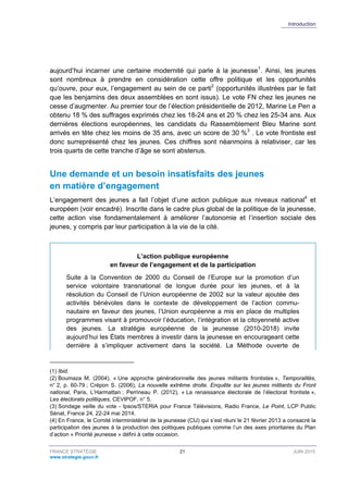 Introduction
FRANCE STRATÉGIE 21 JUIN 2015
www.strategie.gouv.fr
aujourd’hui incarner une certaine modernité qui parle à la jeunesse1
. Ainsi, les jeunes
sont nombreux à prendre en considération cette offre politique et les opportunités
qu’ouvre, pour eux, l’engagement au sein de ce parti2
(opportunités illustrées par le fait
que les benjamins des deux assemblées en sont issus). Le vote FN chez les jeunes ne
cesse d’augmenter. Au premier tour de l’élection présidentielle de 2012, Marine Le Pen a
obtenu 18 % des suffrages exprimés chez les 18-24 ans et 20 % chez les 25-34 ans. Aux
dernières élections européennes, les candidats du Rassemblement Bleu Marine sont
arrivés en tête chez les moins de 35 ans, avec un score de 30 %3
. Le vote frontiste est
donc surreprésenté chez les jeunes. Ces chiffres sont néanmoins à relativiser, car les
trois quarts de cette tranche d’âge se sont abstenus.
Une demande et un besoin insatisfaits des jeunes
en matière d’engagement
L’engagement des jeunes a fait l’objet d’une action publique aux niveaux national4
et
européen (voir encadré). Inscrite dans le cadre plus global de la politique de la jeunesse,
cette action vise fondamentalement à améliorer l’autonomie et l’insertion sociale des
jeunes, y compris par leur participation à la vie de la cité.
L’action publique européenne
en faveur de l’engagement et de la participation
Suite à la Convention de 2000 du Conseil de l’Europe sur la promotion d’un
service volontaire transnational de longue durée pour les jeunes, et à la
résolution du Conseil de l’Union européenne de 2002 sur la valeur ajoutée des
activités bénévoles dans le contexte de développement de l’action commu-
nautaire en faveur des jeunes, l’Union européenne a mis en place de multiples
programmes visant à promouvoir l’éducation, l’intégration et la citoyenneté active
des jeunes. La stratégie européenne de la jeunesse (2010-2018) invite
aujourd’hui les États membres à investir dans la jeunesse en encourageant cette
dernière à s’impliquer activement dans la société. La Méthode ouverte de
(1) Ibid.
(2) Boumaza M. (2004), « Une approche générationnelle des jeunes militants frontistes », Temporalités,
n° 2, p. 60-79 ; Crépon S. (2006), La nouvelle extrême droite. Enquête sur les jeunes militants du Front
national, Paris, L’Harmattan ; Perrineau P. (2012), « La renaissance électorale de l’électorat frontiste »,
Les électorats politiques, CEVIPOF, n° 5.
(3) Sondage veille du vote - Ipsos/STERIA pour France Télévisions, Radio France, Le Point, LCP Public
Sénat, France 24, 22-24 mai 2014.
(4) En France, le Comité interministériel de la jeunesse (CIJ) qui s’est réuni le 21 février 2013 a consacré la
participation des jeunes à la production des politiques publiques comme l’un des axes prioritaires du Plan
d’action « Priorité jeunesse » défini à cette occasion.
 