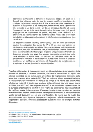 Reconnaître, encourager, valoriser l’engagement des jeunes
FRANCE STRATÉGIE 22 JUIN 2015
www.strategie.gouv.fr
coordination (MOC) dans le domaine de la jeunesse adoptée en 2009 par le
Conseil des ministres traite de tous les aspects relatifs à l’orientation des
politiques de jeunesse des pays de l’UE. Elle accorde une place importante aux
questions d’engagement et de participation, faisant même de la « participation
[des jeunes] à la vie de la société » un de ses principaux objectifs. Là encore,
l’engagement ne se limite pas à la participation électorale, mais doit pouvoir
s’appuyer sur les organisations de jeunes, lesquelles, outre l’éducation à la
citoyenneté, se voient accorder de nombreux autres rôles : aide à l’insertion,
contribution au développement personnel et à la formation, construction de liens
de solidarité.
Le dispositif European Voluntary Service (EVS)1
, créé en 1996, par exemple,
soutient la participation des jeunes de 17 à 30 ans dans des activités de
bénévolat ou de volontariat, au sein de l’Union ou en dehors, mais dans tous les
cas hors de leur pays de résidence. Les jeunes sont logés, nourris, bénéficient
d’une assurance et touchent de l’argent de poche. Une participation financière est
également accordée pour payer leur voyage. Les projets peuvent durer entre
deux semaines et douze mois. Le dispositif se caractérise aussi par un
programme de formation et d’évaluation des jeunes avant, pendant et après leur
expérience. Un certificat de participation et d’acquisition de compétences, un
« youthpass », leur est donné après leur participation.
Toutefois, si le soutien à l’engagement revêt un rôle central dans la construction de la
politique de jeunesse, il demeure parcellaire, inachevé et insatisfaisant au regard des
attentes exprimées par les jeunes, dans un contexte de fragilisation du lien social qu’ils
ressentent fortement. Ainsi, selon le CREDOC, les moins de 30 ans soulignent les freins
à l’engagement que constituent le manque de temps et la nature des opportunités
offertes ; du reste, 46 % d’entre eux se disent prêts à s’investir pour une cause, contre
31 % des plus de 30 ans2
. Les enquêtes récentes3
et les associations représentatives de
la jeunesse rendent compte en effet de leur volonté de bénéficier de nouveaux droits et
dispositifs au service de l’engagement. L’absence de prise en compte, dans les parcours
de formation et d’insertion professionnelle, de l’expérience bénévole, et des compétences
qu’elle permet d’acquérir, en est une manifestation, de même que la rareté des
reconnaissances symboliques de l’engagement des jeunes. Le faible renouvellement des
responsables politiques, syndicaux et associatifs suscite lui aussi, par exemple, de fortes
déceptions.
(1) https://europa.eu/youth/evs_database.
(2) Enquête CREDOC (2015), Les jeunes investis dans la vie de la cité, rapport.
(3) Enquête CREDOC (2015), op. cit.
 