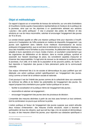 Reconnaître, encourager, valoriser l’engagement des jeunes
FRANCE STRATÉGIE 24 JUIN 2015
www.strategie.gouv.fr
Objet et méthodologie
Ce rapport s’appuie sur un ensemble de travaux de recherche, sur une série d’entretiens
et d’auditions menés auprès d’associations représentatives et d’acteurs de la politique de
la jeunesse, ainsi que sur les réponses à un questionnaire adressé aux sections
« jeunes » des partis politiques1
. Il vise à proposer des pistes de réflexion et des
solutions en vue de mieux reconnaître, valoriser et encourager l’engagement des jeunes
de 16 à 30 ans.
Le constat dressé appelle en effet une réaction politique forte pour répondre à l’insuffi-
sance et à l’inadaptation de l’offre existante en matière de dispositifs d’engagement. Les
jeunes sont également dans l’attente d’une meilleure reconnaissance de leur(s)
pratique(s) d’engagement(s), que ce soit dans le bénévolat ou le volontariat classique, ou
sous des modalités moins formelles ou plus innovantes. Ils plébiscitent des cadres mieux
adaptés à leurs aspirations et à leurs modes d’action, et souhaitent conjointement que
les organismes de délibération et de décision, dans le monde politique, syndical et
associatif, leur fassent davantage de place, les considèrent capables d’assumer et
d’exercer des responsabilités. Il s’agit ainsi de renouer ou de restaurer la confiance entre
la jeunesse, d’un côté, et le reste de la population et les pouvoirs publics, de l’autre. Il
faut répondre à l’aspiration des jeunes à faire pleinement partie de la communauté
nationale.
Ces enjeux intimement liés à la vie sociale et démocratique du pays justifient que soit
déployée une action publique portant spécifiquement sur l’engagement des jeunes,
conçu comme un levier de la cohésion sociale et nationale.
C’est pourquoi il est de l’intérêt des jeunes comme de la collectivité dans son ensemble
de renforcer les effets et de libérer les potentialités de l’engagement des jeunes. Ce
rapport propose trois orientations pour guider l’action publique en ce sens :
− faciliter la socialisation et la pratique même de l’engagement des jeunes ;
− reconnaître et valoriser cet engagement ;
− encourager l’engagement des jeunes dans les processus de décision.
L’ensemble des mesures déclinées à partir de ces trois axes forment un tout cohérent,
dont la combinaison ne pourra que renforcer la portée.
L’action publique en faveur de l’engagement des jeunes suppose que soient articulés
deux niveaux d’intervention : des mesures d’ordre structurel, visant à favoriser la
participation de tous les citoyens, quel que soit leur âge, à la vie sociale et démocratique
du pays, et des mesures ciblant les jeunes, pour répondre aux obstacles spécifiques à
(1) Voir annexes.
 
