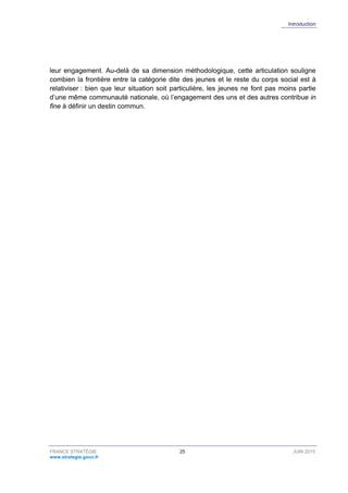 Introduction
FRANCE STRATÉGIE 25 JUIN 2015
www.strategie.gouv.fr
leur engagement. Au-delà de sa dimension méthodologique, cette articulation souligne
combien la frontière entre la catégorie dite des jeunes et le reste du corps social est à
relativiser : bien que leur situation soit particulière, les jeunes ne font pas moins partie
d’une même communauté nationale, où l’engagement des uns et des autres contribue in
fine à définir un destin commun.
 