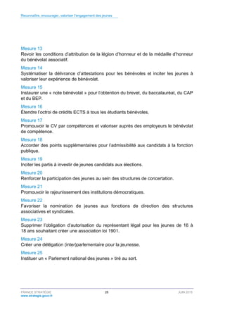 Reconnaître, encourager, valoriser l’engagement des jeunes
FRANCE STRATÉGIE 28 JUIN 2015
www.strategie.gouv.fr
Mesure 13
Revoir les conditions d’attribution de la légion d’honneur et de la médaille d’honneur
du bénévolat associatif.
Mesure 14
Systématiser la délivrance d’attestations pour les bénévoles et inciter les jeunes à
valoriser leur expérience de bénévolat.
Mesure 15
Instaurer une « note bénévolat » pour l’obtention du brevet, du baccalauréat, du CAP
et du BEP.
Mesure 16
Étendre l’octroi de crédits ECTS à tous les étudiants bénévoles.
Mesure 17
Promouvoir le CV par compétences et valoriser auprès des employeurs le bénévolat
de compétence.
Mesure 18
Accorder des points supplémentaires pour l’admissibilité aux candidats à la fonction
publique.
Mesure 19
Inciter les partis à investir de jeunes candidats aux élections.
Mesure 20
Renforcer la participation des jeunes au sein des structures de concertation.
Mesure 21
Promouvoir le rajeunissement des institutions démocratiques.
Mesure 22
Favoriser la nomination de jeunes aux fonctions de direction des structures
associatives et syndicales.
Mesure 23
Supprimer l’obligation d’autorisation du représentant légal pour les jeunes de 16 à
18 ans souhaitant créer une association loi 1901.
Mesure 24
Créer une délégation (inter)parlementaire pour la jeunesse.
Mesure 25
Instituer un « Parlement national des jeunes » tiré au sort.
 