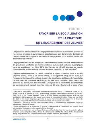 FRANCE STRATÉGIE 29 JUIN 2015
www.strategie.gouv.fr
PARTIE 1
FAVORISER LA SOCIALISATION
ET LA PRATIQUE
DE L’ENGAGEMENT DES JEUNES
Les processus de socialisation et d’engagement se nourrissent mutuellement. Suivant un
mouvement circulaire, la dynamique de socialisation au sein de la famille, de l’école et
des groupes de pairs prépare et favorise l’acte d’engagement, qui, à son tour, renforce la
socialisation de l’individu1
.
L’engagement associatif est marqué par une forte reproduction sociale. Les adolescents qui
ont grandi dans une famille elle-même sensibilisée au bénévolat sont ainsi plus impliqués
dans les associations : en 2010, 49 % des Français de 15 à 18 ans dont les parents
pratiquaient une activité bénévole faisaient de même, contre 27,7 % pour les autres2
.
L’origine socioéconomique, le capital culturel et le niveau d’insertion dans la société
(diplôme obtenu, accès à un emploi stable, à un logement, etc.) pèsent aussi sur
l’engagement civique et la pratique du vote3
. La socialisation politique est d’autant plus
décisive que les premières expériences de vote sont cruciales : elles créent des
pratiques qui s’instaurent dans la durée4
. Or aujourd’hui le phénomène abstentionniste
est particulièrement marqué chez les moins de 25 ans. Celui-ci est le signe d’une
(1) Roudet B. (dir.) (2004), « Sociabilités juvéniles et construction de soi », Cahiers de l’action, n° 35,
INJEP ; Cicelli V. et Germain V. (2014), « La jeunesse française : paradoxes et polarisations au pluriel »,
SMP, vol. 5, n° 10, Firenze University Press, p. 87-106. Certains dispositifs œuvrent à la fois à la
socialisation et à l’engagement des jeunes, comme celui de l’association Impulsion 75 qui, par une charte
des droits et des devoirs réciproques, permet à de jeunes décrocheurs franciliens de moins de 25 ans de
participer à des activités éducatives et sportives collectives, afin de rompre avec l’échec.
(2) Prouteau L. (2011), op. cit. Voir aussi Simonet M. (2010), Le travail bénévole. Engagement citoyen ou
travail gratuit ?, Paris, La Dispute.
(3) Voir Dormagen J.-Y. et Braconnier C. (2007), La Démocratie de l’abstention. Aux origines de la
démobilisation électorale en milieu populaire, Paris, Gallimard.
(4) Ainsi, la non-inscription sur les listes électorales et l’abstention lors des premiers scrutins pèsent
fortement sur le comportement futur. Bruter M. et Harrison S. (2009) The Future of Our democracies?
Young Party Members in 6 European Democracies, Palgrave Macmillan, Basingstoke, UK.
 
