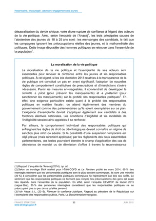 Reconnaître, encourager, valoriser l’engagement des jeunes
FRANCE STRATÉGIE 30 JUIN 2015
www.strategie.gouv.fr
désacralisation du devoir civique, voire d’une rupture de confiance à l’égard des acteurs
de la vie politique. Ainsi, selon l’enquête de l’Anacej1
, les trois principales causes de
l’abstention des jeunes de 18 à 25 ans sont : les mensonges des candidats, le fait que
les campagnes ignorent les préoccupations réelles des jeunes, et la malhonnêteté des
politiques. Cette image dégradée des hommes politiques se retrouve dans l’ensemble de
la population2
.
La moralisation de la vie politique
La moralisation de la vie politique et l’exemplarité de ses acteurs sont
essentielles pour renouer la confiance entre les jeunes et les responsables
politiques. À cet égard, si les lois d’octobre 2013 relatives à la transparence de la
vie publique ont constitué un pas en avant significatif, l’adoption de nouvelles
règles de comportement constitutives de prescriptions et d’interdictions s’avère
nécessaire. Parmi les mesures envisageables, il conviendrait de développer le
contrôle a priori (pour prévenir les manquements) et a posteriori (pour
sanctionner les manquements) sur la probité des responsables politiques3
. En
effet, une exigence particulière existe quant à la probité des responsables
politiques en matière fiscale : on attend légitimement des membres du
gouvernement comme des parlementaires qu’ils soient exemplaires sur ce plan.
L’exigence d’exemplarité devrait s’appliquer également aux candidats à des
fonctions électives nationales. Les conditions d’éligibilité et les modalités de
l’inéligibilité seraient ainsi appelées à se renforcer.
Par ailleurs, le comportement individuel des responsables politiques qui
enfreignent les règles de droit ou déontologiques devrait connaître un régime de
sanction plus strict ou sévère. Si la possibilité d’une suspension temporaire est
déjà prévue (mais rarement appliquée) par les règlements des deux assemblées
parlementaires, ces textes pourraient étendre le champ d’application des cas de
déchéance de mandat ou de démission d’office à travers la reconnaissance
(1) Rapport d’enquête de l’Anacej (2014), op. cit.
(2) Selon un sondage BVA réalisé pour i-Télé-CQFD et Le Parisien publié en mars 2014, 69 % des
interrogés estiment que les personnalités politiques sont le plus souvent corrompues. Ils sont une minorité
(29 %) à considérer que les personnalités politiques corrompues ne représentent que des cas isolés. Le
sentiment que les responsables politiques ne tiennent pas compte des préoccupations des gens est aussi
très répandu dans l’ensemble de la population. En effet, selon l’enquête CEVIPOF de février 2015
(vague 6bis), 85 % des personnes interrogées considèrent que les responsables politiques ne se
préoccupent pas ou peu de ce qu’elles pensent.
(3) Voir Nadal J.-L. (2015), Renouer la confiance publique, Rapport au président de la République sur
l’exemplarité des responsables publics, Paris, La Documentation française.
 