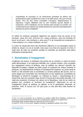 Partie 1
Favoriser la socialisation et la pratique
de l’engagement des jeunes
FRANCE STRATÉGIE 31 JUIN 2015
www.strategie.gouv.fr
d’hypothèses de révocation ou de mécanismes permettant de déchoir des
parlementaires jugés coupables de crimes ou de délits graves, tels que la fraude
fiscale1
. Pour les élus locaux (conseillers municipaux, départementaux et
régionaux), l’organe délibérant dont ils sont membres pourrait décider la
suspension, voire la destitution, de tout membre ayant manqué à la probité. Les
condamnations pour atteinte à la probité devraient en outre être automatiquement
assorties de peines d’inéligibilité.
Un déficit de confiance caractérise également les rapports entre les jeunes et les
syndicats : seuls 20 % des 18-24 ans ont « assez confiance » dans les syndicats (et
aucun ne dit avoir « très confiance »), alors que 27 % de l’ensemble de la population a
« très confiance » ou « assez confiance » en eux2
.
La notion de citoyenneté active fait directement référence à une participation pleine et
entière du citoyen à la vie en société, mais aussi à sa (mise en) capacité à le faire. Il
s’agit donc de créer les conditions sociales et culturelles qui favorisent cette pleine
participation (empowerment).
1. Socialisation à l’engagement
Longtemps mal perçue, la politisation des jeunes est au contraire un signe de bonne
santé démocratique. Il ne s’agit pas d’identifier une « solution miracle » pour consolider
leur engagement civique et politique, mais de préférer aux discours injonctifs des
dispositifs d’incitation, adaptés aux défis actuels et impliquant les acteurs scolaires et
politiques. Les établissements scolaires et d’enseignement supérieur, qui jouent après la
famille un rôle essentiel dans la socialisation (y compris politique) des jeunes, sont un
cadre adapté pour transmettre des connaissances et des expériences susceptibles de
développer la volonté de s’engager. La « fabrique du citoyen », l’apprentissage de la
citoyenneté, dans leur acception large, doivent s’inscrire dans des projets éducatifs. Il ne
s’agit pas seulement d’inculquer les valeurs de la République, mais de les mettre en
pratique pour constituer un sentiment de compétence3
, déterminant en vue de
l’engagement citoyen et politique, en général, et de la participation électorale, en
particulier. Enfin, le recours aux TIC peut jouer un rôle actif dans cette fonction de
socialisation.
(1) Voir à ce sujet la proposition de loi organique du sénateur (UMP) Bruno Retailleau, renforçant les
sanctions en cas de fraude fiscale commise par un parlementaire, déposée le 10 octobre 2014.
(2) Sondage CSA/L’Humanité réalisé par internet les 23 et 24 avril 2013.
(3) Gaxie D. (1978), Le Cens caché. Inégalités culturelles et ségrégation politique, Paris, Seuil.
 