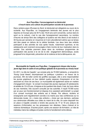 Reconnaître, encourager, valoriser l’engagement des jeunes
FRANCE STRATÉGIE 32 JUIN 2015
www.strategie.gouv.fr
Aux Pays-Bas, l’encouragement au bénévolat
s’inscrit dans une culture de participation sociale de la jeunesse
Dans certains pays d’Europe du Nord, le bénévolat est obligatoire au cours de la
scolarité. Aux Pays-Bas, où l’engagement bénévole des jeunes est le plus
répandu en Europe (plus de 40 % des 18-24 ans sont concernés, surtout dans le
sport ou la culture), c’est le cas dès l’enseignement secondaire. Le nombre
d’heures de temps libre des collégiens et lycéens est très élevé (il est évalué à
40 heures par semaine en moyenne) et il est culturellement admis que ce temps
doit être passé en dehors de la cellule familiale. Les deux tiers des enfants
participent à des activités de club après l’école, notamment sportives, et les
adolescents sont vivement encouragés à faire montre de leur implication dans la
société. Ces activités prennent place dans de nombreux programmes de
participation des jeunes à la vie de la cité : engagement démocratique, accès
progressif à la citoyenneté, prévention de la violence et de la délinquance, etc.
Municipalité de Capelle aux Pays-Bas : l’engagement citoyen dès le plus
jeune âge dans le cadre d’une politique globale de la jeunesse au niveau local
En 2011, la ville de Capelle1
, qui compte près de 70 000 habitants, a remporté le
Young Local Award, récompensant sa politique « positive » en faveur de la
jeunesse. Afin de lutter contre les graffitis sauvages, elle a ainsi responsabilisé
les jeunes grapheurs en leur dédiant quatre espaces d’expression et en les
associant au choix de ces lieux. La municipalité est également active en matière
d’engagement citoyen : le conseil municipal des jeunes regroupe 25 adolescents
et adultes de 12 à 23 ans, d’origines et de quartiers très divers. Il est, de l’avis même
de ses membres, très souvent consulté par les autorités. Il reçoit 75 000 euros
par an pour son fonctionnement et dispose d’un assistant administratif. Le projet
d’un conseil municipal des enfants est à l’étude. Par ailleurs, écoliers et
enseignants sont régulièrement conviés à la mairie pour des conférences sur la
démocratie locale. Un « maire des enfants », choisi par ces derniers, participe
aux cérémonies officielles aux côtés du maire de la ville. Un autre dispositif mis
en place à Capelle consiste à rendre des jeunes de 17 et 18 ans acteurs de
sessions d’information sur les grossesses non désirées, l’abus d’alcool et la
violence domestique. D’autres jouent, après une session de formation, un rôle de
médiateur dans les collèges et lycées contre le harcèlement entre élèves.
1 Netherlands Jeugg Instituut (2015), Rapport Including all Children and Young People.
 