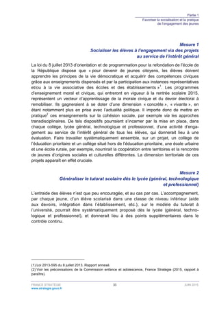 Partie 1
Favoriser la socialisation et la pratique
de l’engagement des jeunes
FRANCE STRATÉGIE 33 JUIN 2015
www.strategie.gouv.fr
Mesure 1
Socialiser les élèves à l’engagement via des projets
au service de l’intérêt général
La loi du 8 juillet 2013 d’orientation et de programmation pour la refondation de l’école de
la République dispose que « pour devenir de jeunes citoyens, les élèves doivent
apprendre les principes de la vie démocratique et acquérir des compétences civiques
grâce aux enseignements dispensés et par la participation aux instances représentatives
et/ou à la vie associative des écoles et des établissements »1
. Les programmes
d’enseignement moral et civique, qui entreront en vigueur à la rentrée scolaire 2015,
représentent un vecteur d’apprentissage de la morale civique et du devoir électoral à
remobiliser. Ils gagneraient à se doter d’une dimension « concrète », « vivante », en
étant notamment plus en prise avec l’actualité politique. Il importe donc de mettre en
pratique2
ces enseignements sur la cohésion sociale, par exemple via les approches
transdisciplinaires. De tels dispositifs pourraient s’incarner par la mise en place, dans
chaque collège, lycée général, technologique et professionnel, d’une activité d’enga-
gement au service de l’intérêt général de tous les élèves, qui donnerait lieu à une
évaluation. Faire travailler systématiquement ensemble, sur un projet, un collège de
l’éducation prioritaire et un collège situé hors de l’éducation prioritaire, une école urbaine
et une école rurale, par exemple, nourrirait la coopération entre territoires et la rencontre
de jeunes d’origines sociales et culturelles différentes. La dimension territoriale de ces
projets apparaît en effet cruciale.
Mesure 2
Généraliser le tutorat scolaire dès le lycée (général, technologique
et professionnel)
L’entraide des élèves n’est que peu encouragée, et au cas par cas. L’accompagnement,
par chaque jeune, d’un élève scolarisé dans une classe de niveau inférieur (aide
aux devoirs, intégration dans l’établissement, etc.), sur le modèle du tutorat à
l’université, pourrait être systématiquement proposé dès le lycée (général, techno-
logique et professionnel), et donnerait lieu à des points supplémentaires dans le
contrôle continu.
(1) Loi 2013-595 du 8 juillet 2013. Rapport annexé.
(2) Voir les préconisations de la Commission enfance et adolescence, France Stratégie (2015, rapport à
paraître).
 