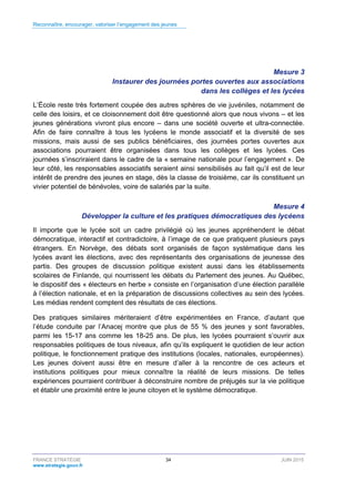 Reconnaître, encourager, valoriser l’engagement des jeunes
FRANCE STRATÉGIE 34 JUIN 2015
www.strategie.gouv.fr
Mesure 3
Instaurer des journées portes ouvertes aux associations
dans les collèges et les lycées
L’École reste très fortement coupée des autres sphères de vie juvéniles, notamment de
celle des loisirs, et ce cloisonnement doit être questionné alors que nous vivons – et les
jeunes générations vivront plus encore – dans une société ouverte et ultra-connectée.
Afin de faire connaître à tous les lycéens le monde associatif et la diversité de ses
missions, mais aussi de ses publics bénéficiaires, des journées portes ouvertes aux
associations pourraient être organisées dans tous les collèges et les lycées. Ces
journées s’inscriraient dans le cadre de la « semaine nationale pour l’engagement ». De
leur côté, les responsables associatifs seraient ainsi sensibilisés au fait qu’il est de leur
intérêt de prendre des jeunes en stage, dès la classe de troisième, car ils constituent un
vivier potentiel de bénévoles, voire de salariés par la suite.
Mesure 4
Développer la culture et les pratiques démocratiques des lycéens
Il importe que le lycée soit un cadre privilégié où les jeunes appréhendent le débat
démocratique, interactif et contradictoire, à l’image de ce que pratiquent plusieurs pays
étrangers. En Norvège, des débats sont organisés de façon systématique dans les
lycées avant les élections, avec des représentants des organisations de jeunesse des
partis. Des groupes de discussion politique existent aussi dans les établissements
scolaires de Finlande, qui nourrissent les débats du Parlement des jeunes. Au Québec,
le dispositif des « électeurs en herbe » consiste en l’organisation d’une élection parallèle
à l’élection nationale, et en la préparation de discussions collectives au sein des lycées.
Les médias rendent comptent des résultats de ces élections.
Des pratiques similaires mériteraient d’être expérimentées en France, d’autant que
l’étude conduite par l’Anacej montre que plus de 55 % des jeunes y sont favorables,
parmi les 15-17 ans comme les 18-25 ans. De plus, les lycées pourraient s’ouvrir aux
responsables politiques de tous niveaux, afin qu’ils expliquent le quotidien de leur action
politique, le fonctionnement pratique des institutions (locales, nationales, européennes).
Les jeunes doivent aussi être en mesure d’aller à la rencontre de ces acteurs et
institutions politiques pour mieux connaître la réalité de leurs missions. De telles
expériences pourraient contribuer à déconstruire nombre de préjugés sur la vie politique
et établir une proximité entre le jeune citoyen et le système démocratique.
 