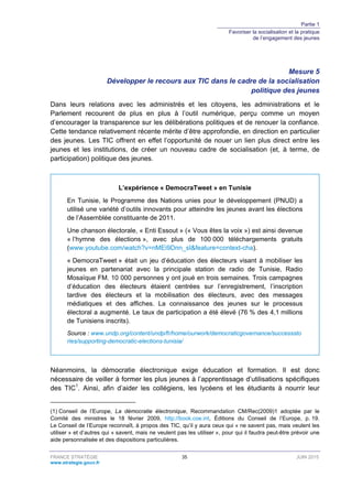 Partie 1
Favoriser la socialisation et la pratique
de l’engagement des jeunes
FRANCE STRATÉGIE 35 JUIN 2015
www.strategie.gouv.fr
Mesure 5
Développer le recours aux TIC dans le cadre de la socialisation
politique des jeunes
Dans leurs relations avec les administrés et les citoyens, les administrations et le
Parlement recourent de plus en plus à l’outil numérique, perçu comme un moyen
d’encourager la transparence sur les délibérations politiques et de renouer la confiance.
Cette tendance relativement récente mérite d’être approfondie, en direction en particulier
des jeunes. Les TIC offrent en effet l’opportunité de nouer un lien plus direct entre les
jeunes et les institutions, de créer un nouveau cadre de socialisation (et, à terme, de
participation) politique des jeunes.
L’expérience « DemocraTweet » en Tunisie
En Tunisie, le Programme des Nations unies pour le développement (PNUD) a
utilisé une variété d’outils innovants pour atteindre les jeunes avant les élections
de l’Assemblée constituante de 2011.
Une chanson électorale, « Enti Essout » (« Vous êtes la voix ») est ainsi devenue
« l’hymne des élections », avec plus de 100 000 téléchargements gratuits
(www.youtube.com/watch?v=nMEi9Dnn_sI&feature=context-cha).
« DemocraTweet » était un jeu d’éducation des électeurs visant à mobiliser les
jeunes en partenariat avec la principale station de radio de Tunisie, Radio
Mosaïque FM. 10 000 personnes y ont joué en trois semaines. Trois campagnes
d’éducation des électeurs étaient centrées sur l’enregistrement, l’inscription
tardive des électeurs et la mobilisation des électeurs, avec des messages
médiatiques et des affiches. La connaissance des jeunes sur le processus
électoral a augmenté. Le taux de participation a été élevé (76 % des 4,1 millions
de Tunisiens inscrits).
Source : www.undp.org/content/undp/fr/home/ourwork/democraticgovernance/successsto
ries/supporting-democratic-elections-tunisia/
Néanmoins, la démocratie électronique exige éducation et formation. Il est donc
nécessaire de veiller à former les plus jeunes à l’apprentissage d’utilisations spécifiques
des TIC1
. Ainsi, afin d’aider les collégiens, les lycéens et les étudiants à nourrir leur
(1) Conseil de l’Europe, La démocratie électronique, Recommandation CM/Rec(2009)1 adoptée par le
Comité des ministres le 18 février 2009, http://book.coe.int, Éditions du Conseil de l’Europe, p. 19.
Le Conseil de l’Europe reconnaît, à propos des TIC, qu’il y aura ceux qui « ne savent pas, mais veulent les
utiliser » et d’autres qui « savent, mais ne veulent pas les utiliser », pour qui il faudra peut-être prévoir une
aide personnalisée et des dispositions particulières.
 