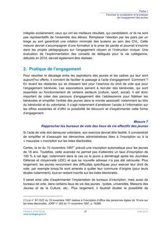 Partie 1
Favoriser la socialisation et la pratique
de l’engagement des jeunes
FRANCE STRATÉGIE 37 JUIN 2015
www.strategie.gouv.fr
intégrés scolairement, ceux qui ont les meilleurs résultats, qui candidatent, or ils ne sont
pas représentatifs de l’ensemble des élèves. Remplacer l’élection par les pairs par un
tirage au sort garantirait une rotation minimale des lycéens au sein des CVL. Cette
mesure devrait s’accompagner d’une formation à la prise de parole et pourrait s’inscrire
dans les projets pédagogiques sur l’engagement citoyen et l’instruction civique. Une
évaluation de l’expérimentation des conseils de délégués pour la vie collégienne,
débutée en 2014, devrait également être réalisée.
2. Pratique de l’engagement
Pour résorber le décalage entre les aspirations des jeunes et les cadres qui leur sont
aujourd’hui offerts, il convient de faciliter le passage à l’acte d’engagement. Comment ?
En levant les obstacles qui se dressent tant pour l’exercice du droit de vote que pour
l’engagement bénévole. Les associations peinent à recruter des bénévoles, qui sont
essentiels au fonctionnement de certains secteurs (culture, sport, social). Il est donc
important de créer des parcours d’engagement dès l’adolescence pour fidéliser les
bénévoles et simplifier l’entrée des jeunes dans le monde associatif, notamment au titre
du bénévolat et du volontariat. Il s’agit notamment d’améliorer l’accès à l’information sur
les offres existantes et d’offrir la possibilité de découvrir et d’expérimenter cette forme
d’engagement.
Mesure 7
Rapprocher les bureaux de vote des lieux de vie effectifs des jeunes
Si l’acte de vote doit demeurer volontaire, son exercice devrait être facilité. Il conviendrait
de simplifier et d’assouplir les démarches administratives liées à l’inscription ou à la
« mauvaise » inscription sur les listes électorales.
Certes, la loi du 10 novembre 19971
prévoit une inscription automatique pour les jeunes
de 18 ans. Toutefois, cette avancée ne permet pas d’atteindre un taux d’inscription de
100 % à cet âge, notamment dans le cas où le jeune a déménagé après les Journées
Défense et citoyenneté (JDC) et que sa nouvelle adresse n’a pas été retrouvée. Plus
largement, les jeunes rencontrent des difficultés spécifiques pour exercer leur droit de
vote, par exemple lorsqu’ils sont amenés à quitter leur commune d’origine (pour leurs
études notamment), tout en restant inscrits sur les listes électorales.
Il serait ainsi utile d’expérimenter l’implantation de bureaux d’inscription, mais aussi de
bureaux de vote, dans certains lieux de vie des jeunes : lycées, universités, Maisons des
Jeunes et de la Culture, etc., Plus largement, il faudrait étudier la possibilité de
(1) Loi n° 97-1027 du 10 novembre 1997 relative à l’inscription d’office des personnes âgées de 18 ans sur
les listes électorales, JORF n° 262 du 11 novembre 1997, p. 16389.
 