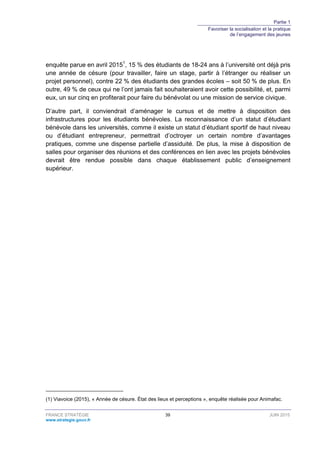 Partie 1
Favoriser la socialisation et la pratique
de l’engagement des jeunes
FRANCE STRATÉGIE 39 JUIN 2015
www.strategie.gouv.fr
enquête parue en avril 20151
, 15 % des étudiants de 18-24 ans à l’université ont déjà pris
une année de césure (pour travailler, faire un stage, partir à l’étranger ou réaliser un
projet personnel), contre 22 % des étudiants des grandes écoles – soit 50 % de plus. En
outre, 49 % de ceux qui ne l’ont jamais fait souhaiteraient avoir cette possibilité, et, parmi
eux, un sur cinq en profiterait pour faire du bénévolat ou une mission de service civique.
D’autre part, il conviendrait d’aménager le cursus et de mettre à disposition des
infrastructures pour les étudiants bénévoles. La reconnaissance d’un statut d’étudiant
bénévole dans les universités, comme il existe un statut d’étudiant sportif de haut niveau
ou d’étudiant entrepreneur, permettrait d’octroyer un certain nombre d’avantages
pratiques, comme une dispense partielle d’assiduité. De plus, la mise à disposition de
salles pour organiser des réunions et des conférences en lien avec les projets bénévoles
devrait être rendue possible dans chaque établissement public d’enseignement
supérieur.
(1) Viavoice (2015), « Année de césure. État des lieux et perceptions », enquête réalisée pour Animafac.
 