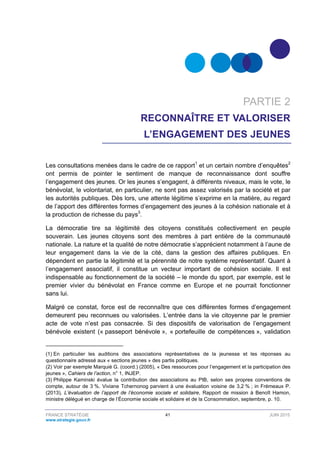 FRANCE STRATÉGIE 41 JUIN 2015
www.strategie.gouv.fr
PARTIE 2
RECONNAÎTRE ET VALORISER
L’ENGAGEMENT DES JEUNES
Les consultations menées dans le cadre de ce rapport1
et un certain nombre d’enquêtes2
ont permis de pointer le sentiment de manque de reconnaissance dont souffre
l’engagement des jeunes. Or les jeunes s’engagent, à différents niveaux, mais le vote, le
bénévolat, le volontariat, en particulier, ne sont pas assez valorisés par la société et par
les autorités publiques. Dès lors, une attente légitime s’exprime en la matière, au regard
de l’apport des différentes formes d’engagement des jeunes à la cohésion nationale et à
la production de richesse du pays3
.
La démocratie tire sa légitimité des citoyens constitués collectivement en peuple
souverain. Les jeunes citoyens sont des membres à part entière de la communauté
nationale. La nature et la qualité de notre démocratie s’apprécient notamment à l’aune de
leur engagement dans la vie de la cité, dans la gestion des affaires publiques. En
dépendent en partie la légitimité et la pérennité de notre système représentatif. Quant à
l’engagement associatif, il constitue un vecteur important de cohésion sociale. Il est
indispensable au fonctionnement de la société – le monde du sport, par exemple, est le
premier vivier du bénévolat en France comme en Europe et ne pourrait fonctionner
sans lui.
Malgré ce constat, force est de reconnaître que ces différentes formes d’engagement
demeurent peu reconnues ou valorisées. L’entrée dans la vie citoyenne par le premier
acte de vote n’est pas consacrée. Si des dispositifs de valorisation de l’engagement
bénévole existent (« passeport bénévole », « portefeuille de compétences », validation
(1) En particulier les auditions des associations représentatives de la jeunesse et les réponses au
questionnaire adressé aux « sections jeunes » des partis politiques.
(2) Voir par exemple Marquié G. (coord.) (2005), « Des ressources pour l’engagement et la participation des
jeunes », Cahiers de l’action, n° 1, INJEP.
(3) Philippe Kaminski évalue la contribution des associations au PIB, selon ses propres conventions de
compte, autour de 3 %. Viviane Tchernonog parvient à une évaluation voisine de 3,2 % ; in Frémeaux P.
(2013), L’évaluation de l’apport de l’économie sociale et solidaire, Rapport de mission à Benoît Hamon,
ministre délégué en charge de l’Économie sociale et solidaire et de la Consommation, septembre, p. 10.
 