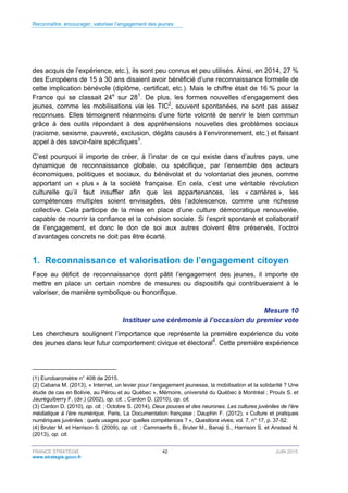 Reconnaître, encourager, valoriser l’engagement des jeunes
FRANCE STRATÉGIE 42 JUIN 2015
www.strategie.gouv.fr
des acquis de l’expérience, etc.), ils sont peu connus et peu utilisés. Ainsi, en 2014, 27 %
des Européens de 15 à 30 ans disaient avoir bénéficié d’une reconnaissance formelle de
cette implication bénévole (diplôme, certificat, etc.). Mais le chiffre était de 16 % pour la
France qui se classait 24e
sur 281
. De plus, les formes nouvelles d’engagement des
jeunes, comme les mobilisations via les TIC2
, souvent spontanées, ne sont pas assez
reconnues. Elles témoignent néanmoins d’une forte volonté de servir le bien commun
grâce à des outils répondant à des appréhensions nouvelles des problèmes sociaux
(racisme, sexisme, pauvreté, exclusion, dégâts causés à l’environnement, etc.) et faisant
appel à des savoir-faire spécifiques3
.
C’est pourquoi il importe de créer, à l’instar de ce qui existe dans d’autres pays, une
dynamique de reconnaissance globale, ou spécifique, par l’ensemble des acteurs
économiques, politiques et sociaux, du bénévolat et du volontariat des jeunes, comme
apportant un « plus » à la société française. En cela, c’est une véritable révolution
culturelle qu’il faut insuffler afin que les appartenances, les « carrières », les
compétences multiples soient envisagées, dès l’adolescence, comme une richesse
collective. Cela participe de la mise en place d’une culture démocratique renouvelée,
capable de nourrir la confiance et la cohésion sociale. Si l’esprit spontané et collaboratif
de l’engagement, et donc le don de soi aux autres doivent être préservés, l’octroi
d’avantages concrets ne doit pas être écarté.
1. Reconnaissance et valorisation de l’engagement citoyen
Face au déficit de reconnaissance dont pâtit l’engagement des jeunes, il importe de
mettre en place un certain nombre de mesures ou dispositifs qui contribueraient à le
valoriser, de manière symbolique ou honorifique.
Mesure 10
Instituer une cérémonie à l’occasion du premier vote
Les chercheurs soulignent l’importance que représente la première expérience du vote
des jeunes dans leur futur comportement civique et électoral4
. Cette première expérience
(1) Eurobaromètre n° 408 de 2015.
(2) Cabana M. (2013), « Internet, un levier pour l’engagement jeunesse, la mobilisation et la solidarité ? Une
étude de cas en Bolivie, au Pérou et au Québec », Mémoire, université du Québec à Montréal ; Proulx S. et
Jauréguiberry F. (dir.) (2002), op. cit. ; Cardon D. (2010), op. cit.
(3) Cardon D. (2010), op. cit. ; Octobre S. (2014), Deux pouces et des neurones. Les cultures juvéniles de l’ère
médiatique à l’ère numérique, Paris, La Documentation française ; Dauphin F. (2012), « Culture et pratiques
numériques juvéniles : quels usages pour quelles compétences ? », Questions vives, vol. 7, n° 17, p. 37-52.
(4) Bruter M. et Harrison S. (2009), op. cit. ; Cammaerts B., Bruter M., Banaji S., Harrison S. et Anstead N.
(2013), op. cit.
 