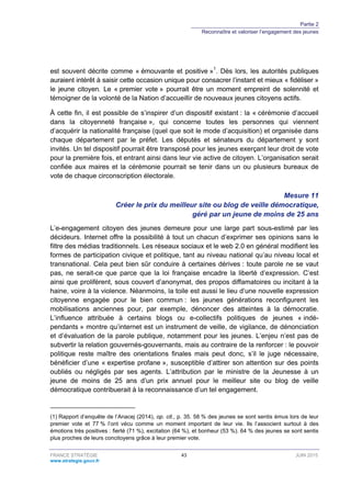 Partie 2
Reconnaître et valoriser l’engagement des jeunes
FRANCE STRATÉGIE 43 JUIN 2015
www.strategie.gouv.fr
est souvent décrite comme « émouvante et positive »1
. Dès lors, les autorités publiques
auraient intérêt à saisir cette occasion unique pour consacrer l’instant et mieux « fidéliser »
le jeune citoyen. Le « premier vote » pourrait être un moment empreint de solennité et
témoigner de la volonté de la Nation d’accueillir de nouveaux jeunes citoyens actifs.
À cette fin, il est possible de s’inspirer d’un dispositif existant : la « cérémonie d’accueil
dans la citoyenneté française », qui concerne toutes les personnes qui viennent
d’acquérir la nationalité française (quel que soit le mode d’acquisition) et organisée dans
chaque département par le préfet. Les députés et sénateurs du département y sont
invités. Un tel dispositif pourrait être transposé pour les jeunes exerçant leur droit de vote
pour la première fois, et entrant ainsi dans leur vie active de citoyen. L’organisation serait
confiée aux maires et la cérémonie pourrait se tenir dans un ou plusieurs bureaux de
vote de chaque circonscription électorale.
Mesure 11
Créer le prix du meilleur site ou blog de veille démocratique,
géré par un jeune de moins de 25 ans
L’e-engagement citoyen des jeunes demeure pour une large part sous-estimé par les
décideurs. Internet offre la possibilité à tout un chacun d’exprimer ses opinions sans le
filtre des médias traditionnels. Les réseaux sociaux et le web 2.0 en général modifient les
formes de participation civique et politique, tant au niveau national qu’au niveau local et
transnational. Cela peut bien sûr conduire à certaines dérives : toute parole ne se vaut
pas, ne serait-ce que parce que la loi française encadre la liberté d’expression. C’est
ainsi que prolifèrent, sous couvert d’anonymat, des propos diffamatoires ou incitant à la
haine, voire à la violence. Néanmoins, la toile est aussi le lieu d’une nouvelle expression
citoyenne engagée pour le bien commun : les jeunes générations reconfigurent les
mobilisations anciennes pour, par exemple, dénoncer des atteintes à la démocratie.
L’influence attribuée à certains blogs ou e-collectifs politiques de jeunes « indé-
pendants » montre qu’internet est un instrument de veille, de vigilance, de dénonciation
et d’évaluation de la parole publique, notamment pour les jeunes. L’enjeu n’est pas de
subvertir la relation gouvernés-gouvernants, mais au contraire de la renforcer : le pouvoir
politique reste maître des orientations finales mais peut donc, s’il le juge nécessaire,
bénéficier d’une « expertise profane », susceptible d’attirer son attention sur des points
oubliés ou négligés par ses agents. L’attribution par le ministre de la Jeunesse à un
jeune de moins de 25 ans d’un prix annuel pour le meilleur site ou blog de veille
démocratique contribuerait à la reconnaissance d’un tel engagement.
(1) Rapport d’enquête de l’Anacej (2014), op. cit., p. 35. 58 % des jeunes se sont sentis émus lors de leur
premier vote et 77 % l’ont vécu comme un moment important de leur vie. Ils l’associent surtout à des
émotions très positives : fierté (71 %), excitation (64 %), et bonheur (53 %). 64 % des jeunes se sont sentis
plus proches de leurs concitoyens grâce à leur premier vote.
 