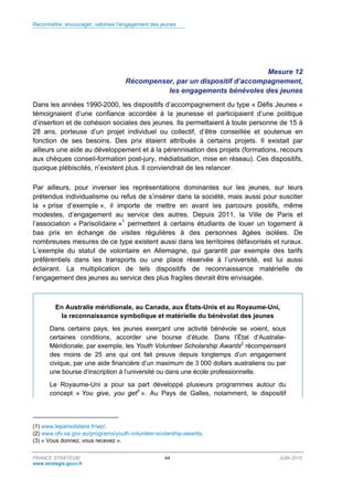 Reconnaître, encourager, valoriser l’engagement des jeunes
FRANCE STRATÉGIE 44 JUIN 2015
www.strategie.gouv.fr
Mesure 12
Récompenser, par un dispositif d’accompagnement,
les engagements bénévoles des jeunes
Dans les années 1990-2000, les dispositifs d’accompagnement du type « Défis Jeunes »
témoignaient d’une confiance accordée à la jeunesse et participaient d’une politique
d’insertion et de cohésion sociales des jeunes. Ils permettaient à toute personne de 15 à
28 ans, porteuse d’un projet individuel ou collectif, d’être conseillée et soutenue en
fonction de ses besoins. Des prix étaient attribués à certains projets. Il existait par
ailleurs une aide au développement et à la pérennisation des projets (formations, recours
aux chèques conseil-formation post-jury, médiatisation, mise en réseau). Ces dispositifs,
quoique plébiscités, n’existent plus. Il conviendrait de les relancer.
Par ailleurs, pour inverser les représentations dominantes sur les jeunes, sur leurs
prétendus individualisme ou refus de s’insérer dans la société, mais aussi pour susciter
la « prise d’exemple », il importe de mettre en avant les parcours positifs, même
modestes, d’engagement au service des autres. Depuis 2011, la Ville de Paris et
l’association « Parisolidaire »1
permettent à certains étudiants de louer un logement à
bas prix en échange de visites régulières à des personnes âgées isolées. De
nombreuses mesures de ce type existent aussi dans les territoires défavorisés et ruraux.
L’exemple du statut de volontaire en Allemagne, qui garantit par exemple des tarifs
préférentiels dans les transports ou une place réservée à l’université, est lui aussi
éclairant. La multiplication de tels dispositifs de reconnaissance matérielle de
l’engagement des jeunes au service des plus fragiles devrait être envisagée.
En Australie méridionale, au Canada, aux États-Unis et au Royaume-Uni,
la reconnaissance symbolique et matérielle du bénévolat des jeunes
Dans certains pays, les jeunes exerçant une activité bénévole se voient, sous
certaines conditions, accorder une bourse d’étude. Dans l’État d’Australie-
Méridionale, par exemple, les Youth Volunteer Scholarship Awards2
récompensent
des moins de 25 ans qui ont fait preuve depuis longtemps d’un engagement
civique, par une aide financière d’un maximum de 3 000 dollars australiens ou par
une bourse d’inscription à l’université ou dans une école professionnelle.
Le Royaume-Uni a pour sa part développé plusieurs programmes autour du
concept « You give, you get3
». Au Pays de Galles, notamment, le dispositif
(1) www.leparisolidaire.fr/wp/.
(2) www.ofv.sa.gov.au/programs/youth-volunteer-scolarship-awards.
(3) « Vous donnez, vous recevez ».
 