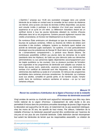 Partie 2
Reconnaître et valoriser l’engagement des jeunes
FRANCE STRATÉGIE 45 JUIN 2015
www.strategie.gouv.fr
« GwirVol »1
propose aux 14-26 ans souhaitant s’engager dans une activité
bénévole de se mettre en contact avec le conseiller de leur canton de résidence
via internet, ainsi qu’avec une base de données d’offres disponibles. Les jeunes
sont ensuite invités à participer à la rédaction d’un livret pour raconter leur
expérience et ce qu’ils en ont retiré. Le Millennium Volunteers Award est un
certificat donné à tous les jeunes bénévoles attestant du nombre d’heures
effectuées dans tel ou tel programme. Certains peuvent également recevoir des
crédits universitaires, en fonction de l’établissement où ils sont inscrits.
De nombreux États américains ont développé ce type de reconnaissance. Des
bourses de quelques centaines, milliers ou dizaines de milliers de dollars sont
accordées à des écoliers, collégiens, lycéens ou étudiants ayant réalisé une
activité de bénévolat jugée exemplaire. Ce système, s’il s’est particulièrement
développé sous les présidences de George W. Bush dans le cadre des politiques
de « conservatisme compassionnel », a perduré sous Barack Obama. De
nombreuses possibilités s’offrent aux jeunes dans les domaines de la santé
(assistants dans les hôpitaux), de l’aide aux plus démunis (aide aux démarches
administratives) ou aux personnes âgées dépendantes (accompagnement pour
les trajets quotidiens ou les courses). Une ou plusieurs journées de formation
sont organisées et les programmes de bénévolat sont adaptés aux emplois du
temps des jeunes (soirs, week-ends, vacances scolaires). Les cérémonies de
remises d’un certificat de bénévolat sont très fréquentes, sur le modèle des
cérémonies des diplômes au lycée et à l’université. On retrouve des programmes
semblables dans certaines provinces canadiennes. Ce bénévolat, qui s’adresse
aussi aux adultes, complète en grande partie, et de manière souple, l’emploi
public dans de nombreux secteurs sanitaires et sociaux – ce qui lui vaut
certaines critiques.
Mesure 13
Revoir les conditions d’attribution de la légion d’honneur et de la médaille
d’honneur du bénévolat associatif
Vingt années de service ou d’activité sont aujourd’hui nécessaires pour être reçu dans
l’ordre national de la Légion d’honneur. L’abaissement de cette durée à dix ans
permettrait d’inclure dans les promotions annuelles davantage de jeunes (l’âge moyen de
la décoration est aujourd’hui de 54 ans), et notamment de ne pas seulement distinguer,
chez les moins de 30 ans, les sportifs de haut niveau. Par ailleurs, l’obtention de la
médaille d’honneur du bénévolat associatif pourrait être conditionnée par l’exercice de
cinq ans et non plus dix ans d’activité bénévole. Cette distinction devrait récompenser
tout autant les bénévoles de terrain que les responsables associatifs. La création de
(1) www.gwirvol.org/en/volunteers/get-recognised.
 