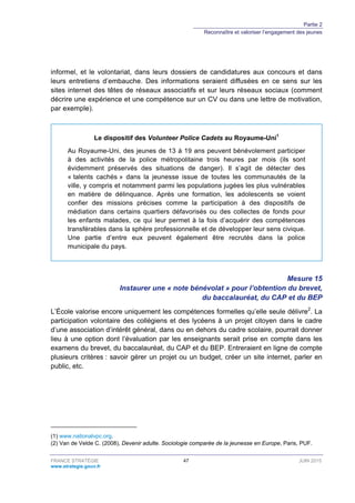 Partie 2
Reconnaître et valoriser l’engagement des jeunes
FRANCE STRATÉGIE 47 JUIN 2015
www.strategie.gouv.fr
informel, et le volontariat, dans leurs dossiers de candidatures aux concours et dans
leurs entretiens d’embauche. Des informations seraient diffusées en ce sens sur les
sites internet des têtes de réseaux associatifs et sur leurs réseaux sociaux (comment
décrire une expérience et une compétence sur un CV ou dans une lettre de motivation,
par exemple).
Le dispositif des Volunteer Police Cadets au Royaume-Uni1
Au Royaume-Uni, des jeunes de 13 à 19 ans peuvent bénévolement participer
à des activités de la police métropolitaine trois heures par mois (ils sont
évidemment préservés des situations de danger). Il s’agit de détecter des
« talents cachés » dans la jeunesse issue de toutes les communautés de la
ville, y compris et notamment parmi les populations jugées les plus vulnérables
en matière de délinquance. Après une formation, les adolescents se voient
confier des missions précises comme la participation à des dispositifs de
médiation dans certains quartiers défavorisés ou des collectes de fonds pour
les enfants malades, ce qui leur permet à la fois d’acquérir des compétences
transférables dans la sphère professionnelle et de développer leur sens civique.
Une partie d’entre eux peuvent également être recrutés dans la police
municipale du pays.
Mesure 15
Instaurer une « note bénévolat » pour l’obtention du brevet,
du baccalauréat, du CAP et du BEP
L’École valorise encore uniquement les compétences formelles qu’elle seule délivre2
. La
participation volontaire des collégiens et des lycéens à un projet citoyen dans le cadre
d’une association d’intérêt général, dans ou en dehors du cadre scolaire, pourrait donner
lieu à une option dont l’évaluation par les enseignants serait prise en compte dans les
examens du brevet, du baccalauréat, du CAP et du BEP. Entreraient en ligne de compte
plusieurs critères : savoir gérer un projet ou un budget, créer un site internet, parler en
public, etc.
(1) www.nationalvpc.org.
(2) Van de Velde C. (2008), Devenir adulte. Sociologie comparée de la jeunesse en Europe, Paris, PUF.
 