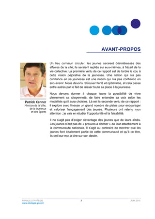 FRANCE STRATÉGIE 3 JUIN 2015
www.strategie.gouv.fr
AVANT-PROPOS
Un lieu commun circule : les jeunes seraient désintéressés des
affaires de la cité, ils seraient repliés sur eux-mêmes, à l’écart de la
vie collective. La première vertu de ce rapport est de tordre le cou à
cette vision péjorative de la jeunesse. Une nation qui n’a pas
confiance en sa jeunesse est une nation qui n’a pas confiance en
son avenir. Nous devons retrouver fierté et optimisme, et cela passe
entre autres par le fait de laisser toute sa place à la jeunesse.
Nous devons donner à chaque jeune la possibilité de vivre
pleinement sa citoyenneté, de faire entendre sa voix selon les
modalités qu’il aura choisies. Là est la seconde vertu de ce rapport :
il explore avec finesse un grand nombre de pistes pour encourager
et valoriser l’engagement des jeunes. Plusieurs ont retenu mon
attention ; je vais en étudier l’opportunité et la faisabilité.
Il ne s’agit pas d’exiger davantage des jeunes que de leurs aînés.
Les jeunes n’ont pas de « preuves à donner » de leur attachement à
la communauté nationale. Il s’agit au contraire de montrer que les
jeunes font totalement partie de cette communauté et qu’à ce titre,
ils ont leur mot à dire sur son destin.
 