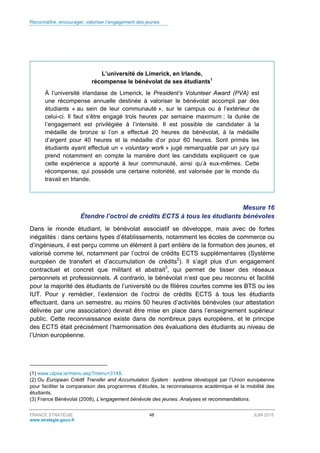 Reconnaître, encourager, valoriser l’engagement des jeunes
FRANCE STRATÉGIE 48 JUIN 2015
www.strategie.gouv.fr
L’université de Limerick, en Irlande,
récompense le bénévolat de ses étudiants1
À l’université irlandaise de Limerick, le President’s Volunteer Award (PVA) est
une récompense annuelle destinée à valoriser le bénévolat accompli par des
étudiants « au sein de leur communauté », sur le campus ou à l’extérieur de
celui-ci. Il faut s’être engagé trois heures par semaine maximum ; la durée de
l’engagement est privilégiée à l’intensité. Il est possible de candidater à la
médaille de bronze si l’on a effectué 20 heures de bénévolat, à la médaille
d’argent pour 40 heures et la médaille d’or pour 60 heures. Sont primés les
étudiants ayant effectué un « voluntary work » jugé remarquable par un jury qui
prend notamment en compte la manière dont les candidats expliquent ce que
cette expérience a apporté à leur communauté, ainsi qu’à eux-mêmes. Cette
récompense, qui possède une certaine notoriété, est valorisée par le monde du
travail en Irlande.
Mesure 16
Étendre l’octroi de crédits ECTS à tous les étudiants bénévoles
Dans le monde étudiant, le bénévolat associatif se développe, mais avec de fortes
inégalités : dans certains types d’établissements, notamment les écoles de commerce ou
d’ingénieurs, il est perçu comme un élément à part entière de la formation des jeunes, et
valorisé comme tel, notamment par l’octroi de crédits ECTS supplémentaires (Système
européen de transfert et d’accumulation de crédits2
). Il s’agit plus d’un engagement
contractuel et concret que militant et abstrait3
, qui permet de tisser des réseaux
personnels et professionnels. A contrario, le bénévolat n’est que peu reconnu et facilité
pour la majorité des étudiants de l’université ou de filières courtes comme les BTS ou les
IUT. Pour y remédier, l’extension de l’octroi de crédits ECTS à tous les étudiants
effectuant, dans un semestre, au moins 50 heures d’activités bénévoles (sur attestation
délivrée par une association) devrait être mise en place dans l’enseignement supérieur
public. Cette reconnaissance existe dans de nombreux pays européens, et le principe
des ECTS était précisément l’harmonisation des évaluations des étudiants au niveau de
l’Union européenne.
(1) www.ulpva.ie/menu.asp?menu=3148.
(2) Ou European Crédit Transfer and Accumulation System : système développé par l’Union européenne
pour faciliter la comparaison des programmes d’études, la reconnaissance académique et la mobilité des
étudiants.
(3) France Bénévolat (2008), L’engagement bénévole des jeunes. Analyses et recommandations.
 