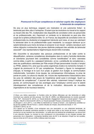 Partie 2
Reconnaître et valoriser l’engagement des jeunes
FRANCE STRATÉGIE 49 JUIN 2015
www.strategie.gouv.fr
Mesure 17
Promouvoir le CV par compétences et valoriser auprès des employeurs
le bénévolat de compétence
De plus en plus technique, exigeant une implication et une autonomie fortes1
, le
bénévolat peut être utile à l’entreprise. D’autant que les évolutions du travail et du rapport
au travail (rôle des TIC, multiplication des dispositifs de conciliation entre vie personnelle
et vie professionnelle, etc.) façonnent un contexte où le bénévolat ne peut plus être
coupé de la sphère professionnelle. Or, en France, les dispositifs de conciliation entre vie
professionnelle (ou étudiante) et engagement bénévole sont rares, et ceux qui valorisent
le bénévolat dans la vie professionnelle quasi inexistants. Le soupçon demeure qu’un
salarié bénévole aura moins de temps à consacrer à son travail : certains recruteurs sont
même réticents à embaucher des jeunes diplômés pratiquant des activités de bénévolat
associatif2
. Ces représentations hégémoniques doivent être inversées.
Afin d’accroître la sécurisation des parcours professionnels et de lutter contre la
déqualification, certaines compétences développées dans le cadre d’activités bénévoles
et volontaires pourraient être considérées comme transférables3
et donc valorisées
comme telles, à partir du « passeport bénévole » et du « portefeuille de compétences »,
dans les qualifications valorisées par Pôle emploi (Projet personnalisé d’accès à l’emploi
ou PPAE, ateliers CV), ainsi que les autres organismes d’aide à la recherche d’emploi. Il
s’agirait de promouvoir le CV par compétences. Pourraient y figurer le management
d’équipe, le montage et le suivi d’un projet, la gestion d’un budget, la communication
institutionnelle, l’animation d’une équipe, les connaissances informatiques, la prise de
parole en public, la culture du résultat, etc. Inclure des représentants d’associations dans
les jurys de validation des acquis de l’expérience serait aussi à envisager. Quant au
bénévolat de compétences4
, il pourrait être valorisé, notamment lorsqu’il implique les
jeunes, en communiquant sur ses avantages pour l’employeur comme pour le salarié
(développement des compétences et de la motivation, découverte de nouvelles
organisations et de nouveaux besoins).
(1) Dans une même association, la frontière entre les tâches effectuées par des bénévoles et celles
incombant aux salariés est très poreuse. Voir Hély M. (2009), Les Métamorphoses du monde associatif,
Paris, PUF ; Simmonet M. (2010), Le Travail bénévole. Engagement citoyen ou travail gratuit ?, Paris, La
Dispute ; Hély M. et Simmonet M. (2013), Le Travail associatif, Presses universitaires de Paris Ouest.
(2) Bougard J. et al. (2011), « Les effets du bénévolat sur l’accès à l’emploi : une expérience contrôlée sur
les jeunes qualifiés d’Île-de-France », Centre d’études de l’emploi, Document de travail, n° 147.
(3) Rizet S. (2012), op. cit.
(4) Il repose sur le transfert, d’une entreprise vers une association ou une collectivité territoriale, de
compétences de salariés volontaires pendant un congé sans solde ou leur temps de travail – l’entreprise
pouvant en ce cas maintenir leur rémunération : on parle alors de mécénat de compétences, qui donne droit
à une réduction fiscale. Le montant du don correspond à la rémunération et aux charges sociales des
personnels mis à disposition. L’entreprise bénéficie alors de 60 % de réduction d’impôt sur les sociétés,
dans la limite de 0,5 % de son chiffre d’affaires total hors taxes.
 