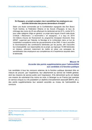 Reconnaître, encourager, valoriser l’engagement des jeunes
FRANCE STRATÉGIE 50 JUIN 2015
www.strategie.gouv.fr
En Espagne, un projet européen vise à sensibiliser les employeurs aux
activités bénévoles des jeunes demandeurs d’emploi1
Selon une étude commandée par la Confédération espagnole des Don Bosco
Youth Centres, la Fédération Didania et les Scouts d’Espagne, le taux de
chômage des moins de 25 ans effectuant du bénévolat est de 23 %, contre 53 %
pour cette catégorie d’âge en général. Le projet dans lequel s’inscrit cette étude
s’intitule « Reconoce » (« reconnaître » en espagnol) ; il a reçu en 2014
4,6 millions d’euros de financement du programme European Economic Area
(EEA)2
, supervisé par l’Islande, la Norvège et le Lichtenstein dans un but de
coopération européenne entre les gouvernements et les ONG. Il vise à accroître
la reconnaissance des contributions bénévoles par les jeunes, afin d’accroître
leur employabilité. Les responsables de ce projet, qui regroupe 15 000 bénévoles
en réseaux, prévoient notamment de mettre en place une campagne de
sensibilisation des employeurs aux compétences et à l’expérience acquises dans
le bénévolat.
Mesure 18
Accorder des points supplémentaires pour l’admissibilité
aux candidats à la fonction publique
Les candidats à tous les concours externes de la fonction publique devraient être en
mesure de prouver, par l’expérience, leur attachement au service de l’intérêt général,
dont les missions de service public sont l’expression. S’ils démontrent qu’ils ont réalisé
une mission de volontariat d’au moins six mois, à l’étranger ou en France (par exemple
en service civique) ou s’ils possèdent un diplôme d’encadrement associatif (BAFA, etc.),
des points supplémentaires leur seraient accordés au niveau de l’admissibilité au
concours.
(1) http://reconoce.org/blog/jóvenes-solidarios-y-sobradamente-preparados-el-estudio-“reconoce”-desvela-que-
hacer.
(2) http://eeagrants.org.
 